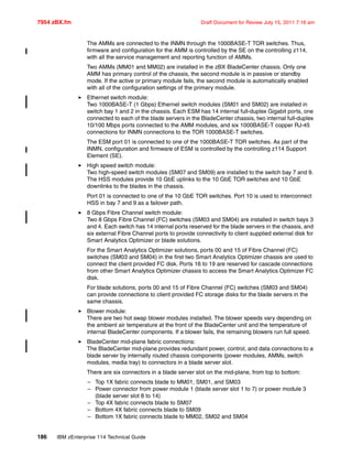 7954 zBX.fm Draft Document for Review July 15, 2011 7:16 am
186 IBM zEnterprise 114 Technical Guide
The AMMs are connected to the INMN through the 1000BASE-T TOR switches. Thus,
firmware and configuration for the AMM is controlled by the SE on the controlling z114,
with all the service management and reporting function of AMMs.
Two AMMs (MM01 and MM02) are installed in the zBX BladeCenter chassis. Only one
AMM has primary control of the chassis, the second module is in passive or standby
mode. If the active or primary module fails, the second module is automatically enabled
with all of the configuration settings of the primary module.
Ethernet switch module:
Two 1000BASE-T (1 Gbps) Ethernet switch modules (SM01 and SM02) are installed in
switch bay 1 and 2 in the chassis. Each ESM has 14 internal full-duplex Gigabit ports, one
connected to each of the blade servers in the BladeCenter chassis, two internal full-duplex
10/100 Mbps ports connected to the AMM modules, and six 1000BASE-T copper RJ-45
connections for INMN connections to the TOR 1000BASE-T switches.
The ESM port 01 is connected to one of the 1000BASE-T TOR switches. As part of the
INMN, configuration and firmware of ESM is controlled by the controlling z114 Support
Element (SE).
High speed switch module:
Two high-speed switch modules (SM07 and SM09) are installed to the switch bay 7 and 9.
The HSS modules provide 10 GbE uplinks to the 10 GbE TOR switches and 10 GbE
downlinks to the blades in the chassis.
Port 01 is connected to one of the 10 GbE TOR switches. Port 10 is used to interconnect
HSS in bay 7 and 9 as a failover path.
8 Gbps Fibre Channel switch module:
Two 8 Gbps Fibre Channel (FC) switches (SM03 and SM04) are installed in switch bays 3
and 4. Each switch has 14 internal ports reserved for the blade servers in the chassis, and
six external Fibre Channel ports to provide connectivity to client supplied external disk for
Smart Analytics Optimizer or blade solutions.
For the Smart Analytics Optimizer solutions, ports 00 and 15 of Fibre Channel (FC)
switches (SM03 and SM04) in the first two Smart Analytics Optimizer chassis are used to
connect the client provided FC disk. Ports 16 to 19 are reserved for cascade connections
from other Smart Analytics Optimizer chassis to access the Smart Analytics Optimizer FC
disk.
For blade solutions, ports 00 and 15 of Fibre Channel (FC) switches (SM03 and SM04)
can provide connections to client provided FC storage disks for the blade servers in the
same chassis.
Blower module:
There are two hot swap blower modules installed. The blower speeds vary depending on
the ambient air temperature at the front of the BladeCenter unit and the temperature of
internal BladeCenter components. If a blower fails, the remaining blowers run full speed.
BladeCenter mid-plane fabric connections:
The BladeCenter mid-plane provides redundant power, control, and data connections to a
blade server by internally routed chassis components (power modules, AMMs, switch
modules, media tray) to connectors in a blade server slot.
There are six connectors in a blade server slot on the mid-plane, from top to bottom:
– Top 1X fabric connects blade to MM01, SM01, and SM03
– Power connector from power module 1 (blade server slot 1 to 7) or power module 3
(blade server slot 8 to 14)
– Top 4X fabric connects blade to SM07
– Bottom 4X fabric connects blade to SM09
– Bottom 1X fabric connects blade to MM02, SM02 and SM04
 