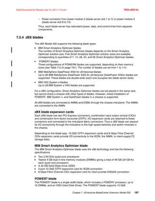 Chapter 7. zEnterprise BladeCenter Extension Model 002 187
Draft Document for Review July 15, 2011 7:16 am 7954 zBX.fm
– Power connector from power module 2 (blade server slot 1 to 7) or power module 4
(blade server slot 8 to 14)
Thus, each blade server has redundant power, data, and control links from separate
components.
7.2.4 zBX blades
The zBX Model 002 supports the following blade types:
IBM Smart Analytics Optimizer blades:
The number of Smart Analytics Optimizer blades depends on the Smart Analytics
Optimizer solution size. Five Smart Analytics Optimizer solution sizes are available,
corresponding to quantities of 7, 14, 28, 42, and 56 Smart Analytics Optimizer blades.
POWER7 blades:
Three configurations of POWER® blades are supported, depending on their memory
sizes (see Table 7-2 on page 191). The number of blades can be from 1 to 112.
IBM WebSphere DataPower XI50 for zEnterprise blades:
Up to 28 IBM WebSphere DataPower XI50 for zEnterprise (DataPower XI50z) blades are
supported. These blades are double-wide (each one occupies two blade server slots).
IBM HX5 System x blades:
Up to 28 IBM System x HX5 blades are supported.
For a zBX configuration, Smart Analytics Optimizer blades can be placed in the same rack,
but cannot share a chassis with other types of blades. However, mixed installation of
POWER7, IBM System x, and DataPower blades in a chassis is supported.
All zBX blades are connected to AMMs and ESMs through the chassis mid-plane. The AMMs
are connected to the INMN.
zBX blade expansion cards
Each zBX blade has two PCI Express connectors, combination input output vertical (CIOv)
and combination form factor horizontal (CFFh). I/O expansion cards are attached to these
connectors and connected to the mid-plane fabric connectors. Thus a zBX blade can expand
its I/O connectivity through the mid-plane to the high speed switches and switch modules in
the chassis.
Depending on the blade type, 10 GbE CFFh expansion cards and 8 Gbps Fibre Channel
CIOv expansion cards provide I/O connectivity to the IEDN, the INMN, or client supply FC
storage disks.
IBM Smart Analytics Optimizer blade
The IBM Smart Analytics Optimizer blade uses the x86 technology and has the following
specifications:
Two 2.93 GHz quad core processors
Twelve 4 GB dual in-line memory modules (DIMMs) giving a total of 48 GB (24 GB for
each quad core processor)
A 32 GB Solid State Drive (SDD)
2-port 10 GbE CFFh expansion card for IEDN connection
8 Gbps Fibre Channel CIOv expansion card for client provide DS5020 connection
POWER7 blade
The POWER7 blade is a single width blade, which includes a POWER7 processor, up to
16 DIMMs, and an HDD (Hard Disk Drive). The POWER7 blade supports 10 GbE
 