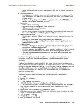 Chapter 7. zEnterprise BladeCenter Extension Model 002 189
Draft Document for Review July 15, 2011 7:16 am 7954 zBX.fm
– Group GUI operations for functions supported on HMC such as activate or deactivate
blades
Improved availability
– Guided placement of blades to optimize built-in redundancy in all components at the
rack, BladeCenter, and HMC levels, including top of rack switch, ESM switches, and
physical network.
– Detection and reporting by the HMC/SE on appliance failures. The HMC/SE can also
be used to re-cycle the DataPower appliance.
Networking
– Virtual network provisioning
– Enforced isolation of network traffic via VLAN support
– 10Gb end-to-end network infrastructure
– Built-in network redundancy
– Network protection vie IEDN, possibly obviating any perceived need for encryption of
flows between DataPower and the target back-end System z server
Monitoring and reporting
– Monitoring and reporting of DataPower hardware health and degraded operation via
HMC
– Monitoring of all hardware, call-home, and auto-parts replacement
– Consolidation and integration of DataPower hardware problem reporting with other
problems reported in zBX
System z value
– Simplified ordering of the DataPower appliance via System z allows the proper blade
infrastructure to be transparently ordered.
– Simplified upgrades keep MES history so the upgrades flow based on what is installed.
– System z service on the zBX and DataPower blade with a single point of service.
– The DataPower appliance becomes part of the data center and comes under data
center control.
In addition, although not specific to the zBX environment, dynamic load balancing to
DataPower appliances is available using the z/OS Communications Server Sysplex
Distributor.
The DataPower XI50z is a double-wide IBM HS22 blade. Each one takes two BladeCenter
slots, so the maximum number of DataPower blades per BladeCenter is 7 and the maximum
number of DataPower blades per zBX is 28. It can coexist with POWER7 blades and with IBM
BladeCenter HX5 blades in the same zBX BladeCenter. DataPower XI50z blades are
configured and ordered as zBX (machine type 2458-002) features, but have their own
machine type (2462-4BX).
DataPower XI50z with DataPower expansion unit has the following specification:
2.13GHz
2x quad core processors
8M cache
3 x 4Gb DIMMs (12Gb Memory)
4Gb USB Flash Key that contains the DataPower XI50z firmware load
2 x 300GB HDDs used by the customer for logging, storing style sheets, and storing XML
files. The hard disk array consists of two hard disk drives in a RAID-1 (mirrored)
configuration.
Broadcom BCM5709S x2 with TOE (integrated on planar)
BPE4 Expansion Unit. It is sealed FRU with one-way tamper-proof screws (contains the
crypto for secure SOA applications).
XG5 accelerator PCI-e card
CN1620 Cavium crypto PCI-e card
Dual 10Gb ethernet card (Cobia)
 