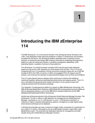 © Copyright IBM Corp. 2010. All rights reserved. 1
Draft Document for Review July 15, 2011 7:16 am 7954 Intro.fm
Chapter 1. Introducing the IBM zEnterprise
114
The IBM zEnterprise 114 is the second member in the zEnterprise family. Similarly to the
z196, it was designed to help overcome problems in today's IT infrastructure and provide a
foundation for the future. The zEnterprise System represents both a revolution and an
evolution of mainframe technology. IBM is taking a bold step by integrating heterogeneous
platforms under the well-proven System z hardware management capabilities, while
extending System z qualities of service to those platforms.
The zEnterprise 114 central processor complex (CPC) has the same newly designed
quad-core chip as the z196, operating at a clock speed of the 3.8 GHz. The z114 can be
configured with up to 10 processors running concurrent production tasks with up to 256 GB
(inludes 8 GB for the HSA) of memory. It offers hot pluggable PCIe I/O drawers and I/O
drawers, and continues the utilization of advanced technologies such as PCIe and InfiniBand.
The z114 goes beyond previous designs while continuing to enhance the traditional
mainframe qualities, delivering unprecedented performance and capacity growth. The z114
has a well-balanced general-purpose design that allows it to be equally at ease with
compute-intensive and I/O-intensive workloads.
The integration of heterogeneous platforms is based on IBM’s BladeCenter technology. The
IBM zEnterprise BladeCenter Extension (zBX) Model 002 houses general purpose blades as
well as specialized solutions, such as the IBM Smart Analytics Optimizer and the IBM
WebSphere® DataPower® XI50 for zEnterprise.
Another key zEnterprise element is the zEnterprise Unified Resource Manager firmware. The
zEnterprise 114 with or without a zBX attached, but managed by the Unified Resource
Manager, constitutes a node in a zEnterprise ensemble. A zEnterprise ensemble is a
collection of highly virtualized heterogeneous systems, managed as a single logical entity,
where diverse workloads can be deployed.
A zEnterprise ensemble can have a maximum of eight nodes, comprised of a combination of
up to eight z114 and/or z196 systems and up to 896 blades (housed in eight zBXs, eight
BladeCenters each). The ensemble has dedicated networks for management and data
transfer along with Unified Resource Manager functions.
1
 