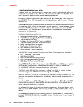 7954 zBX.fm Draft Document for Review July 15, 2011 7:16 am
190 IBM zEnterprise 114 Technical Guide
2462 Model 4BX (DataPower XI50z)
The 2462 Model 4BX is designed to work together with the IBM 2458 Model 002 (zBX). It is
functionally equivalent to an IBM 4195-4BX with similar feature codes. The IBM 2462 Model
4BX is ordered by ordering certain feature codes for the 2458-002.
Configuring the IBM 2458 Model 002 with feature code 0611 (DataPower XI50z), a machine
type IBM 2462 Model 4BX is ordered for each configured feature code. It requires Software
PID 5765-G84.
Software Maintenance Agreement (SWMA) must be active for the IBM software that runs on
the DataPower XI50z in order to obtain service or other support for the IBM software. Failure
to maintain SWMA will result in the customer not being able to obtain service for the IBM
software, even if the DataPower XI50z is under warranty or post-warranty IBM hardware
maintenance service contract.
DataPower XI50z license entitlements:
DataPower Basic Enablement (Feature code 0650)
Tivoli® Access Manager (TAM) (Feature code 0651)
TIBCO (Feature code 0652).
Database Connectivity (DTB) (Feature code 0653)
Application Optimization (AO) (Feature code 0654)
Month Indicator (Feature code 0660)
Day Indicator (Feature code 0661)
Hour Indicator (Feature code 0662)
Minute Indicator (Feature code 0663)
5765-G84 IBM WebSphere DataPower Integration Blade XI50B feature code description:
0001 License with 1 year SWMA
0002 Option for TIBCO
0003 Option for Application Optimization
0004 Option for Database Connectivity
0005 Option for Tivoli Access Manager
Every IBM 2462 Model 4BX includes feature codes 0001, 0003, and 0005 (they are optional
on DataPower XI50B). Optional Software Feature codes 0002 and 0004 are required if
FC 0652 TIBCO or FC 0653 Database Connectivity are ordered.
The TIBCO option (FC 0002) lets you extend the DataPower XI50z so you can send and
receive messages from TIBCO Enterprise Message Service (EMS).
Option for Database Connectivity (FC 0004) lets you extend the DataPower XI50z to read and
write data from relational databases such as IBM DB2, Oracle, Sybase, and Microsoft SQL
Server.
For software PID number 5765-G85 (registration and renewal) every IBM 2462 Model 4BX
includes feature codes 0001. Feature code 0003 is available at the end of the first year to
renew SW maintenance for one more year.
For software PID number 5765-G86 (maintenance reinstatement 12 months), feature code
0001 is available if SW PID 5765-G85 feature code 0003 wasn't ordered before the one year
expired.
For software PID number 5765-G87 (3-year registration) feature code 0001 can be ordered
instead of SW PID 5765-G85 feature code 0003 to make the initial period 3 years, instead of
one year.
 