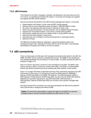 7954 zBX.fm Draft Document for Review July 15, 2011 7:16 am
194 IBM zEnterprise 114 Technical Guide
7.3.2 zBX firmware
The firmware for the zBX is managed, controlled, and delivered in the same way as for the
z114 server. It is packaged and tested with System z microcode and changes are supplied
and applied with MCL bundle releases.
Here we summarize the benefits of the zBX firmware packaged with System z microcode:
Tested together with System z driver code and MCL bundle releases
Retrieve code as same integrated process of System z (IBM RETAIN® or media)
No need to use separate tools and connect to websites to obtain code
Utilize new upcoming System z firmware features, such as Digitally Signed Firmware
Infrastructure incorporates System z concurrency controls where possible
zBX firmware update fully concurrent, blades similar to Config Off/On controls
Audit trail of all code changes in security log
Automatic back out of changes to previous working level on code apply failures
Optimizer firmware
The IBM Smart Analytics Optimizer application, supporting operating system and
management agent code, released as firmware with the rest of the code, is automatically
downloaded (if necessary) from DB2 on the first connection.
7.4 zBX connectivity
There are three types of LANs (each with redundant connections) that attach to the zBX: the
INMN, the IEDN, and the customer managed data network. The INMN is fully isolated and
only established between the controlling z114 and the zBX. The IEDN connects the zBX to a
maximum of eight z114.
Each z114 server must have a minimum of two connections to the zBX. The IEDN is also
used to connect a zBX to a maximum of seven other zBXs. The IEDN is a VLAN-capable
network that allows enhanced security by isolating data traffic between virtual servers.
Figure 7-5 on page 195 shows a high-level summary of the connectivity required for the zBX
environment. It shows the z114 connections through two OSA-Express3 1000BASE-T
features (CHPID type OSM) to the INMN TOR switches. The OSA-Express4S 10GbE or
OSA-Express3 10 GbE features (CHPID type OSX) connect to the two IEDN TOR switches.
Depending on workload requirements, any OSA-Express4S, OSA-Express3 or
OSA-Express21 features (CHPID type OSD) can connect to the customer managed data
network.
The Fibre Channel (FC) connections are only required between the zBX and the attached
Fibre Channel disk or storage area network (SAN).
1 Carry forward only for zEnterprise CPCs when upgrading from earlier generations.
Cables: It is the client’s responsibility to supply the cables for the IEDN, the customer
managed network, and the connection between the zBX and the FC disk.
 