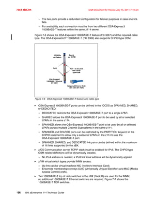 7954 zBX.fm Draft Document for Review July 15, 2011 7:16 am
196 IBM zEnterprise 114 Technical Guide
– The two ports provide a redundant configuration for failover purposes in case one link
fails.
– For availability, each connection must be from two different OSA-Express3
1000BASE-T features within the same z114 server.
Figure 7-6 shows the OSA-Express3 1000BASE-T feature (FC 3367) and the required cable
type. The OSA-Express3-2P 1000BASE-T (FC 3369) also supports CHPID type OSM.
Figure 7-6 OSA-Express3 1000BASE-T feature and cable type
OSA-Express3 1000BASE-T ports can be defined in the IOCDS as SPANNED, SHARED,
or DEDICATED:
– DEDICATED restricts the OSA-Express3 1000BASE-T port to a single LPAR.
– SHARED allows the OSA-Express3 1000BASE-T port to be used by all or selected
LPARs in the same z114.
– SPANNED allows the OSA-Express3 1000BASE-T port to be used by all or selected
LPARs across multiple Channel Subsystems in the same z114.
– SPANNED and SHARED ports can be restricted by the PARTITION keyword in the
CHPID statement to allow only a subset of LPARs in the z114 to use the
OSA-Express3 1000BASE-T port.
– SPANNED, SHARED, and DEDICATED link pairs can be defined within the maximum
of 16 links supported by the zBX.
z/OS Communication server TCPIP stack must be enabled for IPv6. The CHPID type
OSM related definitions will be dynamically created.
– No IPv4 address is needed, a IPv6 link local address will be dynamically applied
z/VM virtual switch types provide INMN access:
– Up-link can be virtual machine NIC (Network Interface Card).
– Ensemble membership conveys UUID (Universally Unique IDentifier) and MAC (Media
Access Control) prefix.
Two 1000BASE-T top of rack switches in the zBX (Rack B) are used for the INMN;
no additional 1000BASE-T Ethernet switches are required. Figure 7-7 shows the
1000BASE-T TOR switches.
X
X
OSA-Express3
1000BASE-T Ethernet
(FC 3367)
Port 0
2 ports
per CHPID
Port 1 is not used
with CHPID
type=OSM
2 CHPIDs
per feature
Category6 Ethernet RJ45
3.2m cable (FC 0025)
 