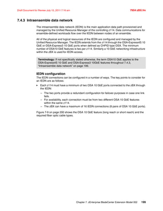 Chapter 7. zEnterprise BladeCenter Extension Model 002 199
Draft Document for Review July 15, 2011 7:16 am 7954 zBX.fm
7.4.3 Intraensemble data network
The intraensemble data network (IEDN) is the main application data path provisioned and
managed by the Unified Resource Manager of the controlling z114. Data communications for
ensemble-defined workloads flow over the IEDN between nodes of an ensemble.
All of the physical and logical resources of the IEDN are configured and managed by the
Unified Resource Manager. The IEDN extends from the z114 through the OSA-Express4S 10
GbE or OSA-Express3 10 GbE ports when defined as CHPID type OSX. The minimum
number of OSA10 GbE features is two per z114. Similarly a 10 GbE networking infrastructure
within the zBX is used for IEDN access.
IEDN configuration
The IEDN connections can be configured in a number of ways. The key points to consider for
an IEDN are as follows:
Each z114 must have a minimum of two OSA 10 GbE ports connected to the zBX through
the IEDN:
– The two ports provide a redundant configuration for failover purposes in case one link
fails.
– For availability, each connection must be from two different OSA 10 GbE features
within the same z114.
– The zBX can have a maximum of 16 IEDN connections (8 pairs of OSA 10 GbE ports).
Figure 7-9 on page 200 shows the OSA 10 GbE feature (long reach or short reach) and the
required fiber optic cable types.
Terminology: If not specifically stated otherwise, the term OSA10 GbE applies to the
OSA-Express4S 10 GbE and OSA-Express3 10GbE features throughout 7.4.3,
“Intraensemble data network” on page 199.
 