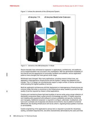 7954 Intro.fm Draft Document for Review July 15, 2011 7:16 am
2 IBM zEnterprise 114 Technical Guide
Figure 1-1 shows the elements of the zEnterprise System.
Figure 1-1 Elements of the IBM zEnterprise 114 Node
Recent decades have witnessed an explosion in applications, architectures, and platforms.
A lot of experimentation has occurred in the marketplace. With the generalized availability of
the Internet and the appearance of commodity hardware and software, various application
patterns have emerged that have gained center stage.
Workloads have changed. Now many applications, including mission-critical ones, are
deployed in heterogeneous infrastructures and the System z design has adapted to this
change. The z114 design can simultaneously support a large number of diverse workloads
while providing the highest qualities of service.
Multi-tier application architectures and their deployment on heterogeneous infrastructures are
common today. But what is uncommon is the infrastructure setup needed to provide the high
quality of service required by mission critical applications.
Creating and maintaining these high-level qualities of service while using a large collection of
distributed components takes a great amount of knowledge and effort. It implies acquiring
and installing extra equipment and software to ensure availability and security, monitoring,
and managing. Additional manpower is required to configure, administer, troubleshoot, and
tune such a complex set of separate and diverse environments. Due to platform functional
differences, the resulting infrastructure will not be uniform, regarding those qualities of service
or serviceability.
Careful engineering of the application’s various tiers is required to provide the robustness,
scaling, consistent response time, and other characteristics demanded by the users and lines
zEnterprise 114 zEnterprise BladeCenter Extension
Hypervisors Energy
Networks
Performance
Virtual
Servers
Operations
 