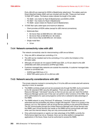 7954 zBX.fm Draft Document for Review July 15, 2011 7:16 am
202 IBM zEnterprise 114 Technical Guide
Ports J08-J23 are reserved for IEDN to BladeCenter attachment. The cables used are
Direct Attached Cables (DAC) and are included with the zBX. These are hard wired
10 GbE SFP cables. The feature codes indicate the length of the cable:
– FC 0626 - one meter for Rack B BladeCenters and IEDN to IEDN
– FC 0627 - five meters for Rack C BladeCenter
– FC 0628 - seven meters for Racks D and E BladeCenters
10 GbE fiber optic cable types and maximum distance:
– Client provides all IEDN cables (except for zBX internal connections).
– Multimode fiber:
• 50 micron fiber at 2000 MHz-km: 300 meters
• 50 micron fiber at 500 MHz-km: 82 meters
• 62.5 micron fiber at 200 MHz-km: 33 meters
– Single mode fiber:
• 10 km
7.4.4 Network connectivity rules with zBX
The network connectivity rules for interconnecting a zBX are as follows:
Only one zBX is allowed per controlling z114.
The zBX can be installed next to the controlling z114 or within the limitation of the
26 meter cable.
Although z10 servers do not support CHPID type OSX, a z10 can attach to the zBX
(2458-002) with OSA connections (CHPID type OSD).
Customer managed data networks are outside the ensemble. A customer managed data
network is connected with:
– CHPID type OSD from z114
– IEDN TOR switch ports J31 to J39 from zBX
7.4.5 Network security considerations with zBX
The private networks involved in connecting the z114 to the zBX are constructed with extreme
security in mind, for example:
The INMN is entirely private and can be accessed only through the HMC, by its connection
to the SE (standard HMC security still applies). There are also additions to Unified
Resource Manager “role-based” security, so that not just any user can reach the Unified
Resource Manager panels even if that user can perform other functions of the HMC. Very
strict authorizations for users and programs control who is allowed to take advantage of
the INMN.
The INMN network is using “link-local” IP addresses. “Link-local” addresses are not
advertised and are accessible only within a single LAN segment. There is no routing in this
network, as it is a “flat network” with all Virtual Servers residing on the same IPv6 network.
The SE communicates through the Unified Resource Manager with Virtual Servers over
the INMN; even Virtual Servers that reside on the INMN cannot communicate with each
other over this internal network; they can only communicate with the SE.
Only authorized programs or agents can take advantage of the INMN; currently the
Performance Agent can do so. However, there can be other platform management
applications in the future, these must be authorized to access the INMN.
 