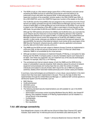 Chapter 7. zEnterprise BladeCenter Extension Model 002 203
Draft Document for Review July 15, 2011 7:16 am 7954 zBX.fm
The IEDN is built on a flat network design (same IPv4 or IPv6 network) and each server
accessing the IEDN must be an authorized Virtual Server and must belong to an
authorized Virtual LAN within the physical IEDN. VLAN enforcement sits within the
hypervisor functions of the ensemble; controls reside in the OSA (CHPID type OSX), in
the z/VM VSWITCH, and in the VSWITCH hypervisor function of the blades on the zBX.
The VLAN IDs and the Virtual MACs that are assigned to the connections from the Virtual
Servers are tightly controlled through the Unified Resource Manager and thus there is no
chance of either MAC or VLAN spoofing for any of the servers on the IEDN. If a you decide
to attach to the TOR switches of the zBX in order to send data to Virtual Servers on the
zBX blade, the permitted VLAN IDs and VMACs must be authorized in the TOR switches.
Although the TOR switches will enforce the VMACs and VLAN IDs here, you must take the
usual network security measures to ensure that the attaching devices in the Customer
Managed Data Network are not subject to MAC or VLAN spoofing; the Unified Resource
Manager functions cannot control the assignment of VLAN IDs and VMACs in those
devices. In other words, whenever you decide to interconnect the external network to the
secured IEDN, the security of that external network must involve all the usual layers of the
IBM Security Framework: physical security, platform security, application and process
security, data and information security, and so on.
The INMN and the IEDN are both subject to Network Access Controls as implemented in
z/OS and z/VM; so that not just any virtual server on the z114 that can utilize these
networks. INMN is not accessible by the virtual servers.
Although we deem it unnecessary to implement firewalls, IP filtering, or encryption for data
flowing over the IEDN, if company policy or security mandates require such measures to
be taken, then these are supported. You can implement any of the security technologies
available: for example, SSL/TLS, or IP Filtering.
The centralized and internal network design of both the INMN and the IEDN limit the
scope of vulnerability to security breaches. Both networks reduce the amount of network
equipment and processes and routing hops that are under the control of multiple
individuals and subject to security threats. Both require the use of IBM-only equipment
(switches, blades) which have been tested previously and in certain cases pre-installed.
In summary, many technologies are architected in a more robust, secure fashion in the client
network than they have been implemented in the past. This is by the help of either their
implementation through the Unified Resource Manager, or additional SAF controls specific to
zEnterprise System and the ensemble, such as:
MAC filtering
VLAN enforcement
ACCESS control
Role-based security
The following standard security implementations are still available for use in the IEDN:
– Authentication
– Authorization and access control (including Multilevel Security (MLS); also firewall IP
filtering. Only stateless firewalls or IP filtering implementations can be installed in a
Virtual Server in the ensemble)
– Confidentiality
– Data integrity
– Non-repudiation
7.4.6 zBX storage connectivity
Each BladeCenter chassis in the zBX has two 20-port 8 Gbps Fibre Channel (FC) switch
modules. Each switch has 14 internal ports and six shortwave (SX) external ports. The
 