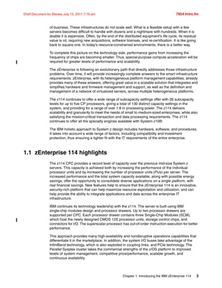 Chapter 1. Introducing the IBM zEnterprise 114 3
Draft Document for Review July 15, 2011 7:16 am 7954 Intro.fm
of business. These infrastructures do not scale well. What is a feasible setup with a few
servers becomes difficult to handle with dozens and a nightmare with hundreds. When it is
doable it is expensive. Often, by the end of the distributed equipment's life cycle, its residual
value is nil, requiring new acquisitions, software licenses, and re-certification. It is like going
back to square one. In today's resource-constrained environments, there is a better way.
To complete this picture on the technology side, performance gains from increasing the
frequency of chips are becoming smaller. Thus, special-purpose compute acceleration will be
required for greater levels of performance and scalability.
The zEnterprise is following an evolutionary path that directly addresses those infrastructure
problems. Over time, it will provide increasingly complete answers to the smart infrastructure
requirements. zEnterprise, with its heterogeneous platform management capabilities, already
provides many of these answers, offering great value in a scalable solution that integrates and
simplifies hardware and firmware management and support, as well as the definition and
management of a network of virtualized servers, across multiple heterogeneous platforms.
The z114 continues to offer a wide range of subcapacity settings offer with 26 subcapacity
levels for up to five CP processors, giving a total of 130 distinct capacity settings in the
system, and providing for a range of over 1:8 in processing power. The z114 delivers
scalability and granularity to meet the needs of small to medium-sized enterprises, while also
satisfying the mission-critical transaction and data processing requirements. The z114
continues to offer all the specialty engines available with System z10®.
The IBM holistic approach to System z design includes hardware, software, and procedures.
It takes into account a wide range of factors, including compatibility and investment
protection, thus ensuring a tighter fit with the IT requirements of the entire enterprise.
1.1 zEnterprise 114 highlights
The z114 CPC provides a record level of capacity over the previous mid-size System z
servers. This capacity is achieved both by increasing the performance of the individual
processor units and by increasing the number of processor units (PUs) per server. The
increased performance and the total system capacity available, along with possible energy
savings, offer the opportunity to consolidate diverse applications on a single platform, with
real financial savings. New features help to ensure that the zEnterprise 114 is an innovative,
security-rich platform that can help maximize resource exploitation and utilization, and can
help provide the ability to integrate applications and data across the enterprise IT
infrastructure.
IBM continues its technology leadership with the z114. The server is built using IBM
single-chip modules design and processor drawers. Up to two processor drawers are
supported per CPC. Each processor drawer contains three Single-Chip Modules (SCM),
which host the newly designed CMOS 12S processor units, storage control chips, and
connectors for I/O. The superscalar processor has out-of-order instruction execution for better
performance.
This approach provides many high-availability and nondisruptive operations capabilities that
differentiate it in the marketplace. In addition, the system I/O buses take advantage of the
InfiniBand technology, which is also exploited in coupling links, and PCIe technology. The
Parallel Sysplex cluster takes the commercial strengths of the z/OS platform to improved
levels of system management, competitive price/performance, scalable growth, and
continuous availability.
 