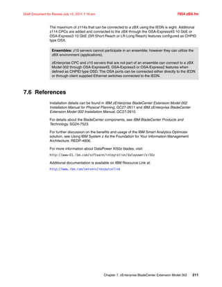 Chapter 7. zEnterprise BladeCenter Extension Model 002 211
Draft Document for Review July 15, 2011 7:16 am 7954 zBX.fm
The maximum of z114s that can be connected to a zBX using the IEDN is eight. Additional
z114 CPCs are added and connected to the zBX through the OSA-Express4S 10 GbE or
OSA-Express3 10 GbE (SR Short Reach or LR Long Reach) features configured as CHPID
type OSX.
7.6 References
Installation details can be found in IBM zEnterprise BladeCenter Extension Model 002
Installation Manual for Physical Planning, GC27-2611 and IBM zEnterprise BladeCenter
Extension Model 002 Installation Manual, GC27-2610.
For details about the BladeCenter components, see IBM BladeCenter Products and
Technology, SG24-7523.
For further discussion on the benefits and usage of the IBM Smart Analytics Optimizer
solution, see Using IBM System z As the Foundation for Your Information Management
Architecture, REDP-4606.
For more information about DataPower XI50z blades; visit:
http://www-01.ibm.com/software/integration/datapower/xi50z
Additional documentation is available on IBM Resource Link at:
http://www.ibm.com/servers/resourcelink
Ensembles: z10 servers cannot participate in an ensemble; however they can utilize the
zBX environment (applications).
zEnterprise CPC and z10 servers that are not part of an ensemble can connect to a zBX
Model 002 through OSA-Express4S, OSA-Express3 or OSA-Express2 features when
defined as CHPID type OSD. The OSA ports can be connected either directly to the IEDN
or through client supplied Ethernet switches connected to the IEDN.
 