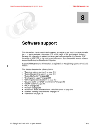 © Copyright IBM Corp. 2010. All rights reserved. 213
Draft Document for Review July 15, 2011 7:16 am 7954 SW support.fm
Chapter 8. Software support
This chapter lists the minimum operating system requirements and support considerations for
the z114 and its features. It discusses z/OS, z/VM, z/VSE, z/TPF, and Linux on System z.
Because this information is subject to change, see the Preventive Service Planning (PSP)
bucket for 2818DEVICE for the most current information. Also discussed is generic software
support for zEnterprise BladeCenter Extension.
Support of IBM zEnterprise 114 functions is dependent on the operating system, version, and
release.
This chapter discusses the following topics:
“Operating systems summary” on page 214
“Support by operating system” on page 214
“Support by function” on page 226
“Cryptographic support” on page 254
“z/OS migration considerations” on page 261
“Coupling facility and CFCC considerations” on page 263
“MIDAW facility” on page 265
“IOCP” on page 269
“ICKDSF” on page 269
“zEnterprise BladeCenter Extension software support” on page 270
“Software licensing considerations” on page 271
“References” on page 276
8
 