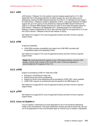 Chapter 8. Software support 215
Draft Document for Review July 15, 2011 7:16 am 7954 SW support.fm
8.2.1 z/OS
z/OS Version 1 Release 10 is the earliest in-service release supporting the z114. After
September 2011a fee-based extension for defect support (for up to two years) can be
obtained by ordering the IBM Lifecycle Extension for z/OS V1.10. Although service support
for z/OS Version 1 Release 9 ended in September of 2010, a fee-based extension for defect
support (for up to two years) can be obtained by ordering the IBM Lifecycle Extension for
z/OS V1.9. Similarly, IBM Lifecycle Extension for z/OS V1.8 provides fee-based support for
z/OS Version 1 Release 8 until September 2011. Extended support for z/OS Version 1
Release 7 ended on September 30, 2010. Also note that z/OS.e is not supported on z114 and
that z/OS.e Version 1 Release 8 was the last release of z/OS.e.
See Table 8-3 on page 217 for a list of supported functions and their minimum required
support levels.
8.2.2 z/VM
At general availability:
z/VM V5R4 provides compatibility only support and z/VM V6R1 provides both
compatibility support and exploitation items.
See Table 8-3 on page 217 for a list of supported functions and their minimum required
support levels.
8.2.3 z/VSE
Support is provided by z/VSE V4. Note that z/VSE:
Executes in z/Architecture mode only
Exploits 64-bit real memory addressing
Support for 64-bit virtual addressing will be provided by z/VSE V5R1, when available
z/VSE V5R1 requires an architectural level set specific to the IBM System z9
See Table 8-4 on page 222 for a list of supported functions and their minimum required
support levels.
8.2.4 z/TPF
See Table 8-4 on page 222 for a list of supported functions and their minimum required
support levels.
8.2.5 Linux on System z
Linux on System z distributions are built separately for the 31-bit and 64-bit addressing
modes of the z/Architecture. The newer distribution versions are built for 64-bit only. You can
run 31-bit applications in the 31-bit emulation layer on a 64-bit Linux on System z distribution.
Notes: We recommend that the capacity of any z/VM logical partitions, and any z/VM
guests, in terms of the number of IFLs and CPs, real or virtual, be adjusted to
accommodate the PU capacity of the z114.
 