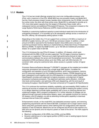 7954 Intro.fm Draft Document for Review July 15, 2011 7:16 am
4 IBM zEnterprise 114 Technical Guide
1.1.1 Models
The z114 has two model offerings ranging from one to ten configurable processor units
(PUs), with a maximum of five CPs. Model M05 has one processor drawer and Model M10
has two. Each processor drawer houses, besides other components, two PU SCMs, one with
four active cores, the other with three active cores. Model M10 is estimated to provide up to
12% more total system capacity than the largest z10 Business Class model, with a
redesigned memory and additional PCIe-based I/O features. This comparison is based on the
Large Systems Performance Reference (LSPR) mixed workload analysis.
Flexibility in customizing traditional capacity to meet individual needs led to the introduction of
subcapacity processors. z114 provides up to 26 subcapacity settings across a maximum of
five CPs, offering 130 subcapacity setting options in total.
Depending on the model, the z114 can support from a minimum of 8 GB to a maximum of
248 GB of usable memory, with up to 128 GB per processor drawer. In addition, a fixed
amount of 8 GB is reserved for the Hardware System Area (HSA) and is not part of
customer-purchased memory. Memory is implemented as a Redundant Array of Independent
Memory (RAIM). To exploit the RAIM function, up to 160 GB are installed per processor
drawer, for a system total of 320 GB.
The z114 introduces the new PCIe I/O drawer. In addition, I/O drawers, which were
introduced with the IBM z10 BC are also supported. The I/O cages of previous System z
servers are not supported. There are up to eight high-performance fanouts for data
communications between the server and the peripheral environment. The multiple channel
subsystems (CSS) architecture allows up to two CSSs, each with 256 channels. I/O
constraint relief, using two subchannel sets, allows access to a greater number of logical
volumes.
Processor Resource/Systems Manager™ (PR/SM™) manages all the installed and enabled
resources (processors and memory) as a single large SMP system. It enables the
configuration and operation of up to 30 logical partitions, which have processors, memory,
and I/O resources assigned from the installed processor drawers. PR/SM dispatching has
been redesigned to work together with the z/OS dispatcher in a function called HiperDispatch.
HiperDispatch provides work alignment to logical processors, and alignment of logical
processors to physical processors. This alignment optimizes cache utilization, minimizes
inter-book communication, and optimizes z/OS work dispatching, with the end result of
increasing throughput. HiperSockets™ has been enhanced (z114 supports 32 HiperSockets).
The z114 continues the mainframe reliability, availability, and serviceability (RAS) tradition of
reducing all sources of outages with continuous focus by IBM on keeping the system running.
It is a design objective to provide higher availability with a focus on reducing planned and
unplanned outages. With a properly configured z114, further reduction of outages can be
attained through improved nondisruptive replace, repair, and upgrade functions for memory,
I/O drawers, and I/O adapters, as well as extending nondisruptive capability to download
Licensed Internal Code (LIC) updates.
Enhancements include, on the model M10, two dedicated processor spares, and removing
preplanning requirements with the fixed 8 GB HSA. Customers will no longer need to worry
about using their purchased memory when defining their I/O configurations with reserved
capacity or new I/O features. Maximums can be configured and IPLed so that insertion at a
later time can be dynamic and not require a power on reset of the server. The HSA supports
the following:
Maximum configuration of 30 LPARs, two LCSSs, and two MSSs
Dynamic add/remove of a new logical partition (LPAR) to new or existing logical channel
subsystem (LCSS)
 