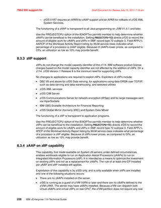 7954 SW support.fm Draft Document for Review July 15, 2011 7:16 am
228 IBM zEnterprise 114 Technical Guide
– z/OS V1R7 requires an APAR for zAAP support and an APAR for rollback of z/OS XML
System Services.
The functioning of a zAAP is transparent to all Java programming on JVM V1.4.1 and later.
Use the PROJECTCPU option of the IEAOPTxx parmlib member to help determine whether
zAAPs can be beneficial to the installation. Setting PROJECTCPU=YES directs z/OS to record the
amount of eligible work for zAAPs and zIIPs in SMF record type 72 subtype 3. Field APPL%
AAPCP of the Workload Activity Report listing by WLM service class indicates what
percentage of a processor is zAAP eligible. Because of zAAPs lower prices, as compared to
CPs, an utilization as low as 10% may provide benefit.
8.3.3 zIIP support
zIIPs do not change the model capacity identifier of the z114. IBM software product license
charges based on the model capacity identifier are not affected by the addition of zIIPs. On a
z114, z/OS Version 1 Release 8 is the minimum level for supporting zIIPs.
No changes to applications are required to exploit zIIPs. Exploiters of zIIPs include:
DB2 V8 and above for z/OS Data serving, for applications using data DRDA over TCP/IP,
such as data serving and data warehousing, and selected utilities
z/OS XML services
z/OS CIM Server
z/OS Communications Server for network encryption (IPSec) and for large messages sent
via HiperSockets
IBM GBS Scalable Architecture for Financial Reporting
z/OS Global Mirror (formerly XRC) and System Data Mover
The functioning of a zIIP is transparent to application programs.
Use the PROJECTCPU option of the IEAOPTxx parmlib member to help determine whether
zIIPs can be beneficial to the installation. Setting PROJECTCPU=YES directs z/OS to record the
amount of eligible work for zAAPs and zIIPs in SMF record type 72 subtype 3. Field APPL%
IIPCP of the Workload Activity Report listing by WLM service class indicates what percentage
of a processor is zIIP eligible. Because of zIIPs lower prices, as compared to CPs, an
utilization as low as 10% may provide benefit.
8.3.4 zAAP on zIIP capability
This capability, first made available on System z9 servers under defined circumstances,
enables workloads eligible to run on Application Assist Processors (zAAPs) to run on
Integrated Information Processors (zIIP). It is intended as a means to optimize the investment
on existing zIIPs and not as a replacement for zAAPs. The rule of at least one CP installed
per zAAP and zIIP installed still applies.
Exploitation of this capability is by z/OS only, and is only available when zIIPs are installed
and one of the following situations occurs:
There are no zAAPs installed on the server.
z/OS is running as a guest of z/VM V5R4 or later and there are no zAAPs defined to the
z/VM LPAR. The server may have zAAPs installed. Because z/VM can dispatch both
virtual zAAPs and virtual zIIPs on real CPs2
, the z/VM partition does not require any real
 