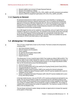 Chapter 1. Introducing the IBM zEnterprise 114 5
Draft Document for Review July 15, 2011 7:16 am 7954 Intro.fm
Dynamic addition and removal of Crypto Express3 features
Dynamic I/O enabled as a default
Add/change number of logical CPs, IFLs, ICFs, zAAPs, and zIIPs processors per partition
Dynamic LPAR PU assignment optimization CPs, ICFs, IFLs, zAAPs, and zIIPs.
1.1.2 Capacity on Demand
On demand enhancements enable customers to have more flexibility in managing and
administering their temporary capacity requirements. The z114 supports the architectural
approach for temporary offerings introduced with z10, that has the potential to change the
thinking about on demand capacity. Within the z114, one or more flexible configuration
definitions can be available to solve multiple temporary situations and multiple capacity
configurations can be active simultaneously.
Up to 200 staged records can be created for many scenarios, and up to eight of them can be
installed on the server at any given time. The activation of the records can be done manually
or the new z/OS Capacity Provisioning Manager can automatically invoke them when
Workload Manager (WLM) policy thresholds are reached. Tokens are available that can be
purchased for On/Off CoD either before or after execution.
1.2 zEnterprise 114 models
The z114 has a single frame, known as the A frame. The frame contains the components,
including these:
Up to two processor drawers
PCIe I/O drawers and I/O drawers
Power supplies
An optional internal battery feature (IBF)
Cooling units (air cooling)
Support elements
The zEnterprise 114 has a machine type of 2818. Two models are offered: M05 and M10. The
last two digits of each model indicate the maximum number of PUs available for purchase. A
PU is the generic term for the z/Architecture® processor on the Single-Chip Module (SCM)
that can be characterized as any of the following items:
Central Processor (CP).
Internal Coupling facility (ICF) to be used by the Coupling Facility Control Code (CFCC).
Integrated Facility for Linux (IFL)
Additional System Assist Processor (SAP) to be used by the channel subsystem.
System z Application Assist Processor (zAAP). One CP must be installed with or prior to
installation of any zAAPs.
System z Integrated Information Processor (zIIP). One CP must be installed with or prior
to any zIIPs being installed.
In the two-model structure, only one CP, ICF, or IFL must be purchased and activated for any
model. PUs can be purchased in single PU increments and are orderable by feature code.
The total number of PUs purchased cannot exceed the total number available for that model.
The number of installed zAAPs cannot exceed the number of installed CPs. The number of
installed zIIPs cannot exceed the number of installed CPs. The maximum number of CPs for
either of the two Models is five.
The two-drawer (processor) system design provides an opportunity to increase the capacity
of the system in three ways:
 