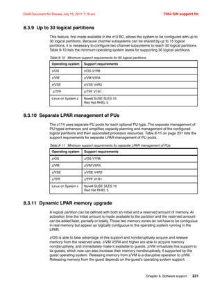 Chapter 8. Software support 231
Draft Document for Review July 15, 2011 7:16 am 7954 SW support.fm
8.3.9 Up to 30 logical partitions
This feature, first made available in the z10 BC, allows the system to be configured with up to
30 logical partitions. Because channel subsystems can be shared by up to 15 logical
partitions, it is necessary to configure two channel subsystems to reach 30 logical partitions.
Table 8-10 lists the minimum operating system levels for supporting 30 logical partitions.
Table 8-10 Minimum support requirements for 60 logical partitions
8.3.10 Separate LPAR management of PUs
The z114 uses separate PU pools for each optional PU type. The separate management of
PU types enhances and simplifies capacity planning and management of the configured
logical partitions and their associated processor resources. Table 8-11 on page 231 lists the
support requirements for separate LPAR management of PU pools.
Table 8-11 Minimum support requirements for separate LPAR management of PUs
8.3.11 Dynamic LPAR memory upgrade
A logical partition can be defined with both an initial and a reserved amount of memory. At
activation time the initial amount is made available to the partition and the reserved amount
can be added later, partially or totally. Those two memory zones do not have to be contiguous
in real memory but appear as logically contiguous to the operating system running in the
LPAR.
z/OS is able to take advantage of this support and nondisruptively acquire and release
memory from the reserved area. z/VM V5R4 and higher are able to acquire memory
nondisruptively, and immediately make it available to guests. z/VM virtualizes this support to
its guests, which now can also increase their memory nondisruptively, if supported by the
guest operating system. Releasing memory from z/VM is a disruptive operation to z/VM.
Releasing memory from the guest depends on the guest’s operating system support.
Operating system Support requirements
z/OS z/OS V1R8
z/VM z/VM V5R4
z/VSE z/VSE V4R2
z/TPF z/TPF V1R1
Linux on System z Novell SUSE SLES 10
Red Hat RHEL 5
Operating system Support requirements
z/OS z/OS V1R8
z/VM z/VM V5R4
z/VSE z/VSE V4R2
z/TPF z/TPF V1R1
Linux on System z Novell SUSE SLES 10
Red Hat RHEL 5
 