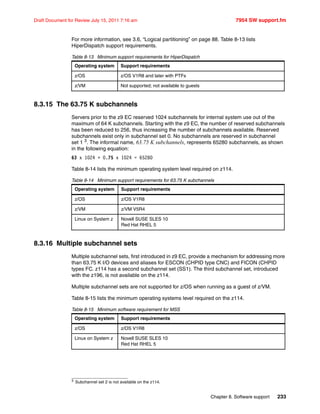 Chapter 8. Software support 233
Draft Document for Review July 15, 2011 7:16 am 7954 SW support.fm
For more information, see 3.6, “Logical partitioning” on page 88. Table 8-13 lists
HiperDispatch support requirements.
Table 8-13 Minimum support requirements for HiperDispatch
8.3.15 The 63.75 K subchannels
Servers prior to the z9 EC reserved 1024 subchannels for internal system use out of the
maximum of 64 K subchannels. Starting with the z9 EC, the number of reserved subchannels
has been reduced to 256, thus increasing the number of subchannels available. Reserved
subchannels exist only in subchannel set 0. No subchannels are reserved in subchannel
set 1 3. The informal name, 63.75 K subchannels, represents 65280 subchannels, as shown
in the following equation:
63 x 1024 + 0.75 x 1024 = 65280
Table 8-14 lists the minimum operating system level required on z114.
Table 8-14 Minimum support requirements for 63.75 K subchannels
8.3.16 Multiple subchannel sets
Multiple subchannel sets, first introduced in z9 EC, provide a mechanism for addressing more
than 63.75 K I/O devices and aliases for ESCON (CHPID type CNC) and FICON (CHPID
types FC. z114 has a second subchannel set (SS1). The third subchannel set, introduced
with the z196, is not available on the z114.
Multiple subchannel sets are not supported for z/OS when running as a guest of z/VM.
Table 8-15 lists the minimum operating systems level required on the z114.
Table 8-15 Minimum software requirement for MSS
Operating system Support requirements
z/OS z/OS V1R8 and later with PTFs
z/VM Not supported; not available to guests
3 Subchannel set 2 is not available on the z114.
Operating system Support requirements
z/OS z/OS V1R8
z/VM z/VM V5R4
Linux on System z Novell SUSE SLES 10
Red Hat RHEL 5
Operating system Support requirements
z/OS z/OS V1R8
Linux on System z Novell SUSE SLES 10
Red Hat RHEL 5
 