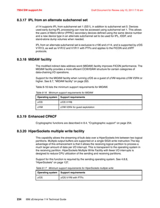 7954 SW support.fm Draft Document for Review July 15, 2011 7:16 am
234 IBM zEnterprise 114 Technical Guide
8.3.17 IPL from an alternate subchannel set
z114 supports IPL from subchannel set 1 (SS1), in addition to subchannel set 0. Devices
used early during IPL processing can now be accessed using subchannel set 1. This allows
the users of Metro Mirror (PPRC) secondary devices defined using the same device number
and a new device type in an alternate subchannel set to be used for IPL, IODF, and
stand-alone dump volumes when needed.
IPL from an alternate subchannel set is exclusive to z196 and z114, and is supported by z/OS
V1R13, as well as V1R12 and V1R11 with PTFs and applies to the FICON and zHPF
protocols.
8.3.18 MIDAW facility
The modified indirect data address word (MIDAW) facility improves FICON performance. The
MIDAW facility provides a more efficient CCW/IDAW structure for certain categories of
data-chaining I/O operations.
Support for the MIDAW facility when running z/OS as a guest of z/VM requires z/VM V5R4 or
higher. See 8.7, “MIDAW facility” on page 265.
Table 8-16 lists the minimum support requirements for MIDAW.
Table 8-16 Minimum support requirements for MIDAW
8.3.19 Enhanced CPACF
Cryptographic functions are described in 8.4, “Cryptographic support” on page 254.
8.3.20 HiperSockets multiple write facility
This capability allows the streaming of bulk data over a HiperSockets link between two logical
partitions. Multiple output buffers are supported on a single SIGA write instruction.The key
advantage of this enhancement is that it allows the receiving logical partition to process a
much larger amount of data per I/O interrupt. This is transparent to the operating system in
the receiving partition. HiperSockets Multiple Write Facility with fewer I/O interrupts is
designed to reduce CPU utilization of the sending and receiving partitions.
Support for this function is required by the sending operating system. See 4.8.8,
“HiperSockets” on page 137.
Table 8-17 Minimum support requirements for HiperSockets multiple write
Operating system Support requirements
z/OS z/OS V1R8
z/VM z/VM V5R4 for guest exploitation
Operating system Support requirements
z/OS z/OS V1R9 with PTFs
 