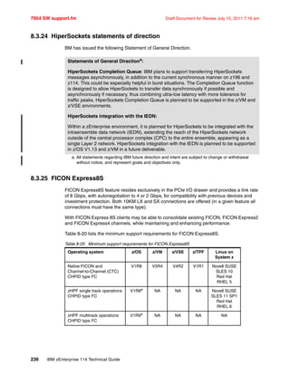 7954 SW support.fm Draft Document for Review July 15, 2011 7:16 am
236 IBM zEnterprise 114 Technical Guide
8.3.24 HiperSockets statements of direction
BM has issued the following Statement of General Direction.
8.3.25 FICON Express8S
FICON Express8S feature resides exclusively in the PCIe I/O drawer and provides a link rate
of 8 Gbps, with autonegotiation to 4 or 2 Gbps, for compatibility with previous devices and
investment protection. Both 10KM LX and SX connections are offered (in a given feature all
connections must have the same type).
With FICON Express 8S clients may be able to consolidate existing FICON, FICON Express2
and FICON Express4 channels, while maintaining and enhancing performance.
Table 8-20 lists the minimum support requirements for FICON Express8S.
Table 8-20 Minimum support requirements for FICON Express8S
Statements of General Directiona
:
HiperSockets Completion Queue: IBM plans to support transferring HiperSockets
messages asynchronously, in addition to the current synchronous manner on z196 and
z114. This could be especially helpful in burst situations. The Completion Queue function
is designed to allow HiperSockets to transfer data synchronously if possible and
asynchronously if necessary, thus combining ultra-low latency with more tolerance for
traffic peaks. HiperSockets Completion Queue is planned to be supported in the z/VM and
z/VSE environments.
HiperSockets integration with the IEDN:
Within a zEnterprise environment, it is planned for HiperSockets to be integrated with the
intraensemble data network (IEDN), extending the reach of the HiperSockets network
outside of the central processor complex (CPC) to the entire ensemble, appearing as a
single Layer 2 network. HiperSockets integration with the IEDN is planned to be supported
in z/OS V1.13 and z/VM in a future deliverable.
a. All statements regarding IBM future direction and intent are subject to change or withdrawal
without notice, and represent goals and objectives only.
Operating system z/OS z/VM z/VSE z/TPF Linux on
System z
Native FICON and
Channel-to-Channel (CTC)
CHPID type FC
V1R8 V5R4 V4R2 V1R1 Novell SUSE
SLES 10
Red Hat
RHEL 5
zHPF single track operations
CHPID type FC
V1R8a NA NA NA Novell SUSE
SLES 11 SP1
Red Hat
RHEL 6
zHPF multitrack operations
CHPID type FC
V1R9a
NA NA NA NA
 
