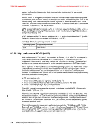 7954 SW support.fm Draft Document for Review July 15, 2011 7:16 am
238 IBM zEnterprise 114 Technical Guide
system configuration to determine delta changes to the configuration for a proposed
configuration.
All new added or changed logical control units and devices will be added into the proposed
configuration, with proposed control unit and device numbers, and channel paths base on the
defined policy. zDAC use channel path chosen algorithm to minimize single point of failure.
The zDAC proposed configurations are created as work I/O definition files (IODF), that can be
converted to production IODF and activated.
zDAC is designed to perform discovery for all systems in a sysplex that support the function.
Thus, zDAC helps simplifying I/O configuration on z114 systems running z/OS and reduces
complexity and setup time.
zDAC applies to all FICON features supported on z114 when configured as CHPID type FC.
Table 8-22 lists the minimum support requirements for zDAC.
Table 8-22 Minimum support requirements for zDAC
8.3.28 High performance FICON (zHPF)
High performance FICON (zHPF), first provided on System z10, is a FICON architecture for
protocol simplification and efficiency, reducing the number of information units (IUs)
processed. Enhancements have been made to the z/Architecture and the FICON interface
architecture to provide optimizations for on line transaction processing (OLTP) workloads.
When exploited by the FICON channel, the z/OS operating system, and the DS8000 control
unit or other subsystems (new levels of Licensed Internal Code are required) the FICON
channel overhead can be reduced and performance can be improved. Additionally, the
changes to the architectures provide end-to-end system enhancements to improve reliability,
availability, and serviceability (RAS).
zHPF is compatible with:
Fibre Channel Physical and Signaling standard (FC-FS)
Fibre Channel Switch Fabric and Switch Control Requirements (FC-SW)
Fibre Channel Single-Byte-4 (FC-SB-4) standards
The zHPF channel programs can be exploited, for instance, by z/OS OLTP I/O workloads;
DB2, VSAM, PDSE and zFS.
At announcement zHPF supported the transfer of small blocks of fixed size data (4 K). This
has been extended on z10 EC to multitrack operations (limited to 64 k bytes) and z114 has
removed the 64k byte data transfer limit on multitrack operations. This improvement allows
the channel to fully exploit the bandwidth of FICON channels, results in higher throughputs
and lower response times.
The multi-track operations extension applies exclusively to the FICON Express8S, FICON
Express8, and FICON Express4 on z114 and z196, when configured as CHPID type FC, and
connecting to z/OS. zHPF requires matching support by the DS8000 series, otherwise the
extended multitrack support is transparent to the control unit.
Operating system Support requirements
z/OS z/OS V1R12
 