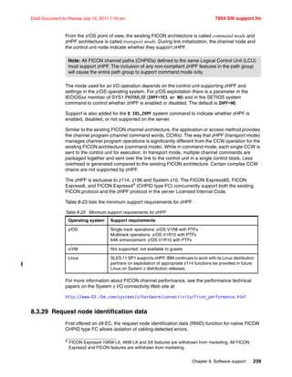 Chapter 8. Software support 239
Draft Document for Review July 15, 2011 7:16 am 7954 SW support.fm
From the z/OS point of view, the existing FICON architecture is called command mode and
zHPF architecture is called transport mode. During link initialization, the channel node and
the control unit node indicate whether they support zHPF.
The mode used for an I/O operation depends on the control unit supporting zHPF and
settings in the z/OS operating system. For z/OS exploitation there is a parameter in the
IECIOSxx member of SYS1.PARMLIB (ZHPF=YES or NO) and in the SETIOS system
command to control whether zHPF is enabled or disabled. The default is ZHPF=NO.
Support is also added for the D IOS,ZHPF system command to indicate whether zHPF is
enabled, disabled, or not supported on the server.
Similar to the existing FICON channel architecture, the application or access method provides
the channel program (channel command words, CCWs). The way that zHPF (transport mode)
manages channel program operations is significantly different from the CCW operation for the
existing FICON architecture (command mode). While in command mode, each single CCW is
sent to the control unit for execution. In transport mode, multiple channel commands are
packaged together and sent over the link to the control unit in a single control block. Less
overhead is generated compared to the existing FICON architecture. Certain complex CCW
chains are not supported by zHPF.
The zHPF is exclusive to z114, z196 and System z10. The FICON Express8S, FICON
Express8, and FICON Express44
(CHPID type FC) concurrently support both the existing
FICON protocol and the zHPF protocol in the server Licensed Internal Code.
Table 8-23 lists the minimum support requirements for zHPF.
Table 8-23 Minimum support requirements for zHPF
For more information about FICON channel performance, see the performance technical
papers on the System z I/O connectivity Web site at:
http://www-03.ibm.com/systems/z/hardware/connectivity/ficon_performance.html
8.3.29 Request node identification data
First offered on z9 EC, the request node identification data (RNID) function for native FICON
CHPID type FC allows isolation of cabling-detected errors.
Note: All FICON channel paths (CHPIDs) defined to the same Logical Control Unit (LCU)
must support zHPF. The inclusion of any non-compliant zHPF features in the path group
will cause the entire path group to support command mode only.
4
FICON Express4 10KM LX, 4KM LX and SX features are withdrawn from marketing. All FICON
Express2 and FICON features are withdrawn from marketing.
Operating system Support requirements
z/OS Single track operations: z/OS V1R8 with PTFs
Multitrack operations: z/OS V1R10 with PTFs
64K enhancement: z/OS V1R10 with PTFs
z/VM Not supported; not available to guests
Linux SLES 11 SP1 supports zHPF. IBM continues to work with its Linux distribution
partners on exploitation of appropriate z114 functions be provided in future
Linux on System z distribution releases.
 