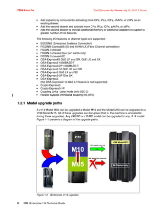 7954 Intro.fm Draft Document for Review July 15, 2011 7:16 am
6 IBM zEnterprise 114 Technical Guide
Add capacity by concurrently activating more CPs, IFLs, ICFs, zAAPs, or zIIPs on an
existing drawer.
Add the second drawer and activate more CPs, IFLs, ICFs, zAAPs, or zIIPs.
Add the second drawer to provide additional memory or additional adapters to support a
greater number of I/O features.
The following I/O features or channel types are supported:
ESCON® (Enterprise Systems Connection)
FICON® Express8S SX and 10 KM LX (Fibre Channel connection)
FICON Express8
FICON Express4 (four port cards only)
FICON Express4-2C
OSA-Express4S GbE LR and SR, GbE LX and SX
OSA-Express3 1000BASE-T
OSA-Express3-2P 1000BASE-T
OSA-Express3 10 GbE LR and SR
OSA-Express3 GbE LX and SX
OSA-Express3-2P Gbe SX
OSA-Express2
(the OSA-Express2 10 GbE LR feature is not supported)
Crypto Express3
Crypto Express3-1P
Coupling Links - peer mode only (ISC-3)
Parallel Sysplex InfiniBand coupling link (IFB)
1.2.1 Model upgrade paths
A z114 Model M05 can be upgraded a Model M10 and the Model M10 can be upgraded to a
z196 Model M15. All of these upgrades are disruptive (that is, the machine is unavailable
during these upgrades). Any z9® BC or z10 BC model can be upgraded to any z114 model.
Figure 1-1 presents a diagram of the upgrade paths.
Figure 1-2 zEnterprise z114 upgrades
z9 BC
z10 BC
M10
M05
z114z114
z196 Model M15
Yes
Air Cooled only
NO
M10 upgrade path only
M05 upgrade Not Supported
 