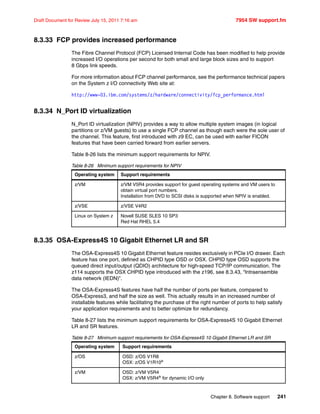 Chapter 8. Software support 241
Draft Document for Review July 15, 2011 7:16 am 7954 SW support.fm
8.3.33 FCP provides increased performance
The Fibre Channel Protocol (FCP) Licensed Internal Code has been modified to help provide
increased I/O operations per second for both small and large block sizes and to support
8 Gbps link speeds.
For more information about FCP channel performance, see the performance technical papers
on the System z I/O connectivity Web site at:
http://www-03.ibm.com/systems/z/hardware/connectivity/fcp_performance.html
8.3.34 N_Port ID virtualization
N_Port ID virtualization (NPIV) provides a way to allow multiple system images (in logical
partitions or z/VM guests) to use a single FCP channel as though each were the sole user of
the channel. This feature, first introduced with z9 EC, can be used with earlier FICON
features that have been carried forward from earlier servers.
Table 8-26 lists the minimum support requirements for NPIV.
Table 8-26 Minimum support requirements for NPIV
8.3.35 OSA-Express4S 10 Gigabit Ethernet LR and SR
The OSA-Express4S 10 Gigabit Ethernet feature resides exclusively in PCIe I/O drawer. Each
feature has one port, defined as CHPID type OSD or OSX. CHPID type OSD supports the
queued direct input/output (QDIO) architecture for high-speed TCP/IP communication. The
z114 supports the OSX CHPID type introduced with the z196, see 8.3.43, “Intraensemble
data network (IEDN)”.
The OSA-Express4S features have half the number of ports per feature, compared to
OSA-Express3, and half the size as well. This actually results in an increased number of
installable features while facilitating the purchase of the right number of ports to help satisfy
your application requirements and to better optimize for redundancy.
Table 8-27 lists the minimum support requirements for OSA-Express4S 10 Gigabit Ethernet
LR and SR features.
Table 8-27 Minimum support requirements for OSA-Express4S 10 Gigabit Ethernet LR and SR
Operating system Support requirements
z/VM z/VM V5R4 provides support for guest operating systems and VM users to
obtain virtual port numbers.
Installation from DVD to SCSI disks is supported when NPIV is enabled.
z/VSE z/VSE V4R2
Linux on System z Novell SUSE SLES 10 SP3
Red Hat RHEL 5.4
Operating system Support requirements
z/OS OSD: z/OS V1R8
OSX: z/OS V1R10a
z/VM OSD: z/VM V5R4
OSX: z/VM V5R4a
for dynamic I/O only
 