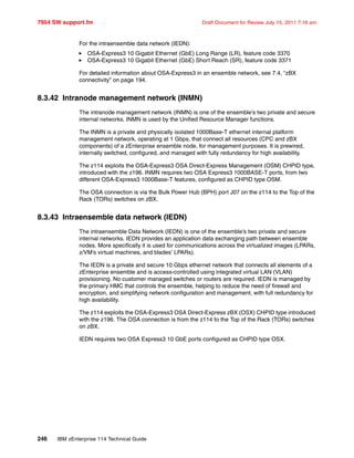 7954 SW support.fm Draft Document for Review July 15, 2011 7:16 am
246 IBM zEnterprise 114 Technical Guide
For the intraensemble data network (IEDN):
OSA-Express3 10 Gigabit Ethernet (GbE) Long Range (LR), feature code 3370
OSA-Express3 10 Gigabit Ethernet (GbE) Short Reach (SR), feature code 3371
For detailed information about OSA-Express3 in an ensemble network, see 7.4, “zBX
connectivity” on page 194.
8.3.42 Intranode management network (INMN)
The intranode management network (INMN) is one of the ensemble’s two private and secure
internal networks. INMN is used by the Unified Resource Manager functions.
The INMN is a private and physically isolated 1000Base-T ethernet internal platform
management network, operating at 1 Gbps, that connect all resources (CPC and zBX
components) of a zEnterprise ensemble node, for management purposes. It is prewired,
internally switched, configured, and managed with fully redundancy for high availability.
The z114 exploits the OSA-Express3 OSA Direct-Express Management (OSM) CHPID type,
introduced with the z196. INMN requires two OSA Express3 1000BASE-T ports, from two
different OSA-Express3 1000Base-T features, configured as CHPID type OSM.
The OSA connection is via the Bulk Power Hub (BPH) port J07 on the z114 to the Top of the
Rack (TORs) switches on zBX.
8.3.43 Intraensemble data network (IEDN)
The intraensemble Data Network (IEDN) is one of the ensemble’s two private and secure
internal networks. IEDN provides an application data exchanging path between ensemble
nodes. More specifically it is used for communications across the virtualized images (LPARs,
z/VM’s virtual machines, and blades’ LPARs).
The IEDN is a private and secure 10 Gbps ethernet network that connects all elements of a
zEnterprise ensemble and is access-controlled using integrated virtual LAN (VLAN)
provisioning. No customer managed switches or routers are required. IEDN is managed by
the primary HMC that controls the ensemble, helping to reduce the need of firewall and
encryption, and simplifying network configuration and management, with full redundancy for
high availability.
The z114 exploits the OSA-Express3 OSA Direct-Express zBX (OSX) CHPID type introduced
with the z196. The OSA connection is from the z114 to the Top of the Rack (TORs) switches
on zBX.
IEDN requires two OSA Express3 10 GbE ports configured as CHPID type OSX.
 
