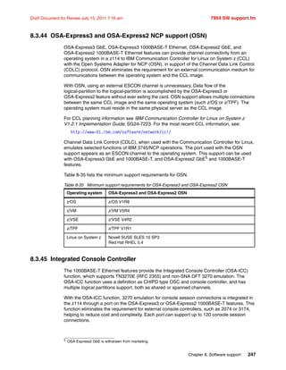 Chapter 8. Software support 247
Draft Document for Review July 15, 2011 7:16 am 7954 SW support.fm
8.3.44 OSA-Express3 and OSA-Express2 NCP support (OSN)
OSA-Express3 GbE, OSA-Express3 1000BASE-T Ethernet, OSA-Express2 GbE, and
OSA-Express2 1000BASE-T Ethernet features can provide channel connectivity from an
operating system in a z114 to IBM Communication Controller for Linux on System z (CCL)
with the Open Systems Adapter for NCP (OSN), in support of the Channel Data Link Control
(CDLC) protocol. OSN eliminates the requirement for an external communication medium for
communications between the operating system and the CCL image.
With OSN, using an external ESCON channel is unnecessary. Data flow of the
logical-partition to the logical-partition is accomplished by the OSA-Express3 or
OSA-Express2 feature without ever exiting the card. OSN support allows multiple connections
between the same CCL image and the same operating system (such z/OS or z/TPF). The
operating system must reside in the same physical server as the CCL image.
For CCL planning information see IBM Communication Controller for Linux on System z
V1.2.1 Implementation Guide, SG24-7223. For the most recent CCL information, see:
http://www-01.ibm.com/software/network/ccl/
Channel Data Link Control (CDLC), when used with the Communication Controller for Linux,
emulates selected functions of IBM 3745/NCP operations. The port used with the OSN
support appears as an ESCON channel to the operating system. This support can be used
with OSA-Express3 GbE and 1000BASE-T, and OSA-Express2 GbE5
and 1000BASE-T
features.
Table 8-35 lists the minimum support requirements for OSN.
Table 8-35 Minimum support requirements for OSA-Express3 and OSA-Express2 OSN
8.3.45 Integrated Console Controller
The 1000BASE-T Ethernet features provide the Integrated Console Controller (OSA-ICC)
function, which supports TN3270E (RFC 2355) and non-SNA DFT 3270 emulation. The
OSA-ICC function uses a definition as CHIPD type OSC and console controller, and has
multiple logical partitions support, both as shared or spanned channels.
With the OSA-ICC function, 3270 emulation for console session connections is integrated in
the z114 through a port on the OSA-Express3 or OSA-Express2 1000BASE-T features. This
function eliminates the requirement for external console controllers, such as 2074 or 3174,
helping to reduce cost and complexity. Each port can support up to 120 console session
connections.
5 OSA Express2 GbE is withdrawn from marketing.
Operating system OSA-Express3 and OSA-Express2 OSN
z/OS z/OS V1R8
z/VM z/VM V5R4
z/VSE z/VSE V4R2
z/TPF z/TPF V1R1
Linux on System z Novell SUSE SLES 10 SP3
Red Hat RHEL 5.4
 