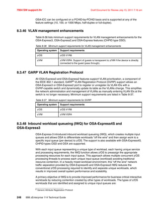 7954 SW support.fm Draft Document for Review July 15, 2011 7:16 am
248 IBM zEnterprise 114 Technical Guide
OSA-ICC can be configured on a PCHID-by-PCHID basis and is supported at any of the
feature settings (10, 100, or 1000 Mbps, half-duplex or full-duplex).
8.3.46 VLAN management enhancements
Table 8-36 lists minimum support requirements for VLAN management enhancements for the
OSA-Express3, OSA-Express2,and OSA-Express features (CHPID type OSD).
Table 8-36 Minimum support requirements for VLAN management enhancements
8.3.47 GARP VLAN Registration Protocol
All OSA-Express3 and OSA-Express2 features support VLAN prioritization, a component of
the IEEE 802.1 standard. GARP6
VLAN Registration Protocol (GVRP) support allows an
OSA-Express3 or OSA-Express2 port to register or unregister its VLAN IDs with a
GVRP-capable switch and dynamically update its table as the VLANs change. This simplifies
the network administration and management of VLANs as manually entering VLAN IDs at the
switch is no longer necessary. Minimum support requirements are listed in Table 8-37.
Table 8-37 Minimum support requirements for GVRP
8.3.48 Inbound workload queueing (IWQ) for OSA-Express4S and
OSA-Express3
OSA-Express-3 introduced inbound workload queueing (IWQ), which creates multiple input
queues and allows OSA to differentiate workloads “off the wire” and then assign work to a
specific input queue (per device) to z/OS. The support is also available with OSA-Express4S.
CHPID types OSD and OSX are supported.
With each input queue representing a unique type of workload, each having unique service
and processing requirements, the IWQ function allows z/OS to preassign the appropriate
processing resources for each input queue. This approach allows multiple concurrent z/OS
processing threads to process each unique input queue (workload) avoiding traditional
resource contention. In a heavily mixed workload environment, this “off the wire” network
traffic separation provided by OSA-Express4S and OSA-Express3 IWQ reduces the
conventional z/OS processing required to identify and separate unique workloads, which
results in improved overall system performance and scalability.
A primary objective of IWQ is to provide improved performance for business critical interactive
workloads by reducing contention created by other types of workloads. The types of z/OS
workloads that are identified and assigned to unique input queues are:
Operating system Support requirements
z/OS z/OS V1R8
z/VM z/VM V5R4. Support of guests is transparent to z/VM if the device is directly
connected to the guest (pass through).
6 Generic Attribute Registration Protocol
Operating system Support requirements
z/OS z/OS V1R8
z/VM z/VM V5R4
 