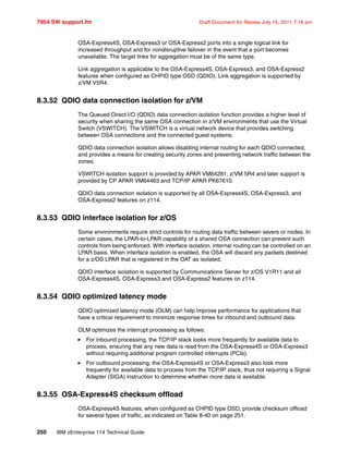 7954 SW support.fm Draft Document for Review July 15, 2011 7:16 am
250 IBM zEnterprise 114 Technical Guide
OSA-Express4S, OSA-Express3 or OSA-Express2 ports into a single logical link for
increased throughput and for nondisruptive failover in the event that a port becomes
unavailable. The target links for aggregation must be of the same type.
Link aggregation is applicable to the OSA-Express4S, OSA-Express3, and OSA-Express2
features when configured as CHPID type OSD (QDIO). Link aggregation is supported by
z/VM V5R4.
8.3.52 QDIO data connection isolation for z/VM
The Queued Direct I/O (QDIO) data connection isolation function provides a higher level of
security when sharing the same OSA connection in z/VM environments that use the Virtual
Switch (VSWITCH). The VSWITCH is a virtual network device that provides switching
between OSA connections and the connected guest systems.
QDIO data connection isolation allows disabling internal routing for each QDIO connected,
and provides a means for creating security zones and preventing network traffic between the
zones.
VSWITCH isolation support is provided by APAR VM64281. z/VM 5R4 and later support is
provided by CP APAR VM64463 and TCP/IP APAR PK67610.
QDIO data connection isolation is supported by all OSA-Express4S, OSA-Express3, and
OSA-Express2 features on z114.
8.3.53 QDIO interface isolation for z/OS
Some environments require strict controls for routing data traffic between severs or nodes. In
certain cases, the LPAR-to-LPAR capability of a shared OSA connection can prevent such
controls from being enforced. With interface isolation, internal routing can be controlled on an
LPAR basis. When interface isolation is enabled, the OSA will discard any packets destined
for a z/OS LPAR that is registered in the OAT as isolated.
QDIO interface isolation is supported by Communications Server for z/OS V1R11 and all
OSA-Express4S, OSA-Express3 and OSA-Express2 features on z114.
8.3.54 QDIO optimized latency mode
QDIO optimized latency mode (OLM) can help improve performance for applications that
have a critical requirement to minimize response times for inbound and outbound data.
OLM optimizes the interrupt processing as follows:
For inbound processing, the TCP/IP stack looks more frequently for available data to
process, ensuring that any new data is read from the OSA-Express4S or OSA-Express3
without requiring additional program controlled interrupts (PCIs).
For outbound processing, the OSA-Express4S or OSA-Express3 also look more
frequently for available data to process from the TCP/IP stack, thus not requiring a Signal
Adapter (SIGA) instruction to determine whether more data is available.
8.3.55 OSA-Express4S checksum offload
OSA-Express4S features, when configured as CHPID type OSD, provide checksum offload
for several types of traffic, as indicated on Table 8-40 on page 251.
 