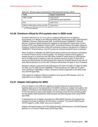 Chapter 8. Software support 251
Draft Document for Review July 15, 2011 7:16 am 7954 SW support.fm
Table 8-40 Minimum support requirements for OSA-Express4S checksum offload
8.3.56 Checksum offload for IPv4 packets when in QDIO mode
A function referred to as checksum offload, supports z/OS and Linux on System z
environments. It is offered on the OSA-Express4S GbE, OSA-Express3 GbE, OSA-Express3
100BASE-T Ethernet, OSA-Express2 GbE, and OSA-Express2 1000BASE-T Ethernet
features. Checksum offload provides the capability of calculating the Transmission Control
Protocol (TCP), User Datagram Protocol (UDP), and Internet Protocol (IP) header checksum.
Checksum verifies the accuracy of files. By moving the checksum calculations to a Gigabit or
1000BASE-T Ethernet feature, host CPU cycles are reduced and performance is improved.
When checksum is offloaded, the OSA-Express feature performs the checksum calculations
for Internet Protocol Version 4 (IPv4) packets. The checksum offload function applies to
packets that go to or come from the LAN. When multiple IP stacks share an OSA-Express,
and an IP stack sends a packet to a next hop address owned by another IP stack that is
sharing the OSA-Express, the OSA-Express then sends the IP packet directly to the other IP
stack without placing it out on the LAN. Checksum offload does not apply to such IP packets.
Checksum offload is supported by the GbE features (FC 0404, FC 0405, FC 3362, FC 3363,
FC 3364, and FC 3365) and the 1000BASE-T Ethernet features (FC 3366 and FC 3367)
when operating at 1000 Mbps (1 Gbps). Checksum offload is applicable to the QDIO mode
only (channel type OSD).
z/OS support for checksum offload is available in all in-service z/OS releases, and in all
supported Linux on System z distributions.
8.3.57 Adapter interruptions for QDIO
Linux on System z and z/VM work together to provide performance improvements by
exploiting extensions to the Queued Direct I/O (QDIO) architecture. Adapter interruptions, first
added to z/Architecture with HiperSockets, provide an efficient, high-performance technique
for I/O interruptions to reduce path lengths and overhead in both the host operating system
and the adapter (OSA-Express4S, OSA-Express3 and OSA-Express2 when using CHPID
type OSD).
In extending the use of adapter interruptions to OSD (QDIO) channels, the programming
overhead to process a traditional I/O interruption is reduced. This benefits OSA-Express
TCP/IP support in z/VM, z/VSE, and Linux on System z.
Adapter interruptions apply to all of the OSA-Express4S, OSA-Express3, and OSA-Express2
features on z114 when in QDIO mode (CHPID type OSD).
Traffic Support requirements
LPAR to LPAR z/OS V1R12a
z/VM V5R4 for guest exploitation
a. PTFs are required
IPv6 z/OS V1R13
LPAR to LPAR traffic for IPv4 and IPv6 z/OS V1R13
 