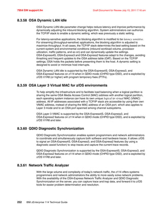 7954 SW support.fm Draft Document for Review July 15, 2011 7:16 am
252 IBM zEnterprise 114 Technical Guide
8.3.58 OSA Dynamic LAN idle
OSA Dynamic LAN idle parameter change helps reduce latency and improve performance by
dynamically adjusting the inbound blocking algorithm. System administrators can authorize
the TCP/IP stack to enable a dynamic setting, which was previously a static setting.
For latency-sensitive applications, the blocking algorithm is modified to be latency sensitive.
For streaming (throughput-sensitive) applications, the blocking algorithm is adjusted to
maximize throughput. In all cases, the TCP/IP stack determines the best setting based on the
current system and environmental conditions (inbound workload volume, processor
utilization, traffic patterns, and so on) and can dynamically update the settings.
OSA-Express4S, OSA-Express3 and OSA-Express2 features adapt to the changes, avoiding
thrashing and frequent updates to the OSA address table (OAT). Based on the TCP/IP
settings, OSA holds the packets before presenting them to the host. A dynamic setting is
designed to avoid or minimize host interrupts.
OSA Dynamic LAN idle is supported by the OSA-Express4S, OSA-Express3, and
OSA-Express2 features on z114 when in QDIO mode (CHPID type OSD), and is exploited by
z/OS V1R8 (or higher) with program temporary fixes (PTFs).
8.3.59 OSA Layer 3 Virtual MAC for z/OS environments
To help simplify the infrastructure and to facilitate load balancing when a logical partition is
sharing the same OSA Media Access Control (MAC) address with another logical partition,
each operating system instance can have its own unique logical or virtual MAC (VMAC)
address. All IP addresses associated with a TCP/IP stack are accessible by using their own
VMAC address, instead of sharing the MAC address of an OSA port, which also applies to
Layer 3 mode and to an OSA port spanned among channel subsystems.
OSA Layer 3 VMAC is supported by the OSA-Express4S, OSA-Express3, and
OSA-Express2 features on z114 when in QDIO mode (CHPID type OSD), and is exploited by
z/OS V1R8 and later.
8.3.60 QDIO Diagnostic Synchronization
QDIO Diagnostic Synchronization enables system programmers and network administrators
to coordinate and simultaneously capture both software and hardware traces. It allows z/OS
to signal an OSA-Express4S, OSA-Express3, and OSA-Express2 features (by using a
diagnostic assist function) to stop traces and capture the current trace records.
QDIO Diagnostic Synchronization is supported by the OSA-Express4S, OSA-Express3, and
OSA-Express2 features on z114 when in QDIO mode (CHPID type OSD), and is exploited by
z/OS V1R8 and later.
8.3.61 Network Traffic Analyzer
With the large volume and complexity of today's network traffic, the z114 offers systems
programmers and network administrators the ability to more easily solve network problems.
With the availability of the OSA-Express Network Traffic Analyzer and QDIO Diagnostic
Synchronization on the server, you can capture trace and trap data, and forward it to z/OS
tools for easier problem determination and resolution.
 