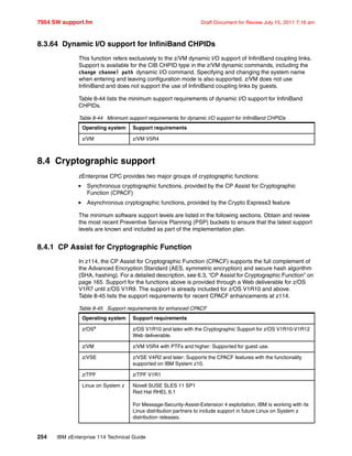 7954 SW support.fm Draft Document for Review July 15, 2011 7:16 am
254 IBM zEnterprise 114 Technical Guide
8.3.64 Dynamic I/O support for InfiniBand CHPIDs
This function refers exclusively to the z/VM dynamic I/O support of InfiniBand coupling links.
Support is available for the CIB CHPID type in the z/VM dynamic commands, including the
change channel path dynamic I/O command. Specifying and changing the system name
when entering and leaving configuration mode is also supported. z/VM does not use
InfiniBand and does not support the use of InfiniBand coupling links by guests.
Table 8-44 lists the minimum support requirements of dynamic I/O support for InfiniBand
CHPIDs.
Table 8-44 Minimum support requirements for dynamic I/O support for InfiniBand CHPIDs
8.4 Cryptographic support
zEnterprise CPC provides two major groups of cryptographic functions:
Synchronous cryptographic functions, provided by the CP Assist for Cryptographic
Function (CPACF)
Asynchronous cryptographic functions, provided by the Crypto Express3 feature
The minimum software support levels are listed in the following sections. Obtain and review
the most recent Preventive Service Planning (PSP) buckets to ensure that the latest support
levels are known and included as part of the implementation plan.
8.4.1 CP Assist for Cryptographic Function
In z114, the CP Assist for Cryptographic Function (CPACF) supports the full complement of
the Advanced Encryption Standard (AES, symmetric encryption) and secure hash algorithm
(SHA, hashing). For a detailed description, see 6.3, “CP Assist for Cryptographic Function” on
page 165. Support for the functions above is provided through a Web deliverable for z/OS
V1R7 until z/OS V1R9. The support is already included for z/OS V1R10 and above.
Table 8-45 lists the support requirements for recent CPACF enhancements at z114.
Table 8-45 Support requirements for enhanced CPACF
Operating system Support requirements
z/VM z/VM V5R4
Operating system Support requirements
z/OSa
z/OS V1R10 and later with the Cryptographic Support for z/OS V1R10-V1R12
Web deliverable.
z/VM z/VM V5R4 with PTFs and higher: Supported for guest use.
z/VSE z/VSE V4R2 and later: Supports the CPACF features with the functionality
supported on IBM System z10.
z/TPF z/TPF V1R1
Linux on System z Novell SUSE SLES 11 SP1
Red Hat RHEL 6.1
For Message-Security-Assist-Extension 4 exploitation, IBM is working with its
Linux distribution partners to include support in future Linux on System z
distribution releases.
 