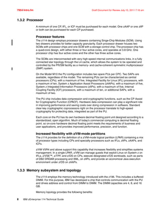 7954 Intro.fm Draft Document for Review July 15, 2011 7:16 am
8 IBM zEnterprise 114 Technical Guide
1.3.2 Processor
A minimum of one CP, IFL, or ICF must be purchased for each model. One zAAP or one zIIP
or both can be purchased for each CP purchased.
Processor features
The z114 design employs processor drawers containing Singe-Chip Modules (SCM). Using
two drawers provides for better capacity granularity. Each processor drawer houses two
SCMs with processor chips and one SCM with a storage control chip. The processor chip has
a quad-core design, with either three or four active cores, and operates at 3.8 GHz. One
processor chip has four active cores and the other has three active cores.
The SCMs are interconnected with very high-speed internal communications links, in a fully
connected star topology through the L4 cache, which allows the system to be operated and
controlled by the PR/SM facility as a memory- and cache-coherent symmetric multiprocessor
(SMP) system.
On the Model M10 the PU configuration includes two spare PUs per CPC. Two SAPs are
available, regardless of the model. The remaining PUs can be characterized as central
processors (CPs), with a maximum of five, Integrated Facility for Linux (IFL) processors, with
a maximum of ten, System z Application Assist Processors (zAAPs), with a maximum of five,
System z Integrated Information Processors (zIIPs), with a maximum of five, Internal
Coupling Facility (ICF) processors, with a maximum of ten, or additional SAPs, with a
maximum of two.
The PU chip includes data compression and cryptographic functions, such as the CP Assist
for Cryptographic Function (CPACF). Hardware data compression can play a significant role
in improving performance and saving costs over doing compression in software. Standard
clear key cryptographic coprocessors right on the processor translate to high-speed
cryptography for protecting data, integrated as part of the PU.
Each core on the PU has its own hardware decimal floating point unit designed according to a
standardized, open algorithm. Much of today's commercial computing is decimal floating
point, so on-core hardware decimal floating point meets the requirements of business and
user applications, and provides improved performance, precision, and function.
Increased flexibility with z/VM-mode partitions
The z114 provides for the definition of a z/VM-mode logical partition (LPAR) containing a mix
of processor types including CPs and specialty processors such as IFLs, zIIPs, zAAPs, and
ICFs.
z/VM V5R4 and above support this capability that increases flexibility and simplifies systems
management. In a single LPAR, z/VM can manage guests that exploit Linux on System z on
IFLs, z/VSE™, z/TPF, and z/OS on CPs, execute designated z/OS workloads, such as parts
of DB2 DRDA® processing and XML, on zIIPs, and provide an economical Java execution
environment under z/OS on zAAPs.
1.3.3 Memory subsystem and topology
The z114 employs the memory technology introduced with the z196. This includes a buffered
DIMM. For this purpose, IBM has developed a chip that controls communication with the PU
and drives address and control from DIMM to DIMM. The DIMM capacities are 4, 8, and 16
GB.
Memory topology provides the following benefits:
 