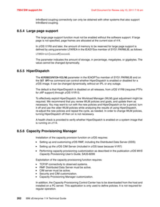 7954 SW support.fm Draft Document for Review July 15, 2011 7:16 am
262 IBM zEnterprise 114 Technical Guide
InfiniBand coupling connectivity can only be obtained with other systems that also support
InfiniBand coupling.
8.5.4 Large page support
The large page support function must not be enabled without the software support. If large
page is not specified, page frames are allocated at the current size of 4 K.
In z/OS V1R9 and later, the amount of memory to be reserved for large page support is
defined by using parameter LFAREA in the IEASYSxx member of SYS1.PARMLIB, as follows:
LFAREA=xx%|xxxxxxM|xxxxxxG
The parameter indicates the amount of storage, in percentage, megabytes, or gigabytes. The
value cannot be changed dynamically.
8.5.5 HiperDispatch
The HIPERDISPATCH=YES/NO parameter in the IEAOPTxx member of SYS1.PARMLIB and on
the SET OPT=xx command can control whether HiperDispatch is enabled or disabled for a
z/OS image. It can be changed dynamically, without an IPL or any outage.
The default is that HiperDispatch is disabled on all releases, from z/OS V1R8 (requires PTFs
for zIIP support) through z/OS V1R13.
To effectively exploit HiperDispatch, the Workload Manager (WLM) goal adjustment might be
required. We recommend that you review WLM policies and goals, and update them as
necessary. You may want to run with the new policies and HiperDispatch on for a period, turn
it off and use the older WLM policies while analyzing the results of using HiperDispatch,
re-adjust the new policies and repeat the cycle, as needed. In order to change WLM policies,
turning HiperDispatch off then on is not necessary.
A health check is provided to verify whether HiperDispatch is enabled on a system image that
is running on z114.
8.5.6 Capacity Provisioning Manager
Installation of the capacity provision function on z/OS requires:
Setting up and customizing z/OS RMF, including the Distributed Data Server (DDS)
Setting up the z/OS CIM Server (included in z/OS base because V1R7)
Performing capacity provisioning customization as described in the publication z/OS MVS
Capacity Provisioning User's Guide, SA33-8299
Exploitation of the capacity provisioning function requires:
TCP/IP connectivity to observed systems.
RMF Distributed Data Server must be active.
CIM server must be active.
Security and CIM customization.
Capacity Provisioning Manager customization.
In addition, the Capacity Provisioning Control Center has to be downloaded from the host and
installed on a PC server. This application is only used to define policies. It is not required for
regular operation.
 