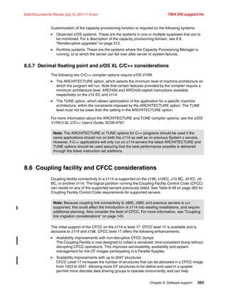 Chapter 8. Software support 263
Draft Document for Review July 15, 2011 7:16 am 7954 SW support.fm
Customization of the capacity provisioning function is required on the following systems:
Observed z/OS systems. These are the systems in one or multiple sysplexes that are to
be monitored. For a description of the capacity provisioning domain, see 9.8,
“Nondisruptive upgrades” on page 312.
Runtime systems. These are the systems where the Capacity Provisioning Manager is
running, or to which the server can fail over after server or system failures.
8.5.7 Decimal floating point and z/OS XL C/C++ considerations
The following two C/C++ compiler options require z/OS V1R9:
The ARCHITECTURE option, which selects the minimum level of machine architecture on
which the program will run. Note that certain features provided by the compiler require a
minimum architecture level. ARCH(8) and ARCH(9) exploit instructions available
respectively on the z10 EC and z114.
The TUNE option, which allows optimization of the application for a specific machine
architecture, within the constraints imposed by the ARCHITECTURE option. The TUNE
level must not be lower than the setting in the ARCHITECTURE option.
For more information about the ARCHITECTURE and TUNE compiler options, see the z/OS
V1R9.0 XL C/C++ User’s Guide, SC09-4767.
8.6 Coupling facility and CFCC considerations
Coupling facility connectivity to a z114 is supported on the z196, z10EC, z10 BC, z9 EC, z9
BC, or another z114. The logical partition running the Coupling Facility Control Code (CFCC)
can reside on any of the supported servers previously listed. See Table 8-48 on page 265 for
Coupling Facility Control Code requirements for supported servers.
The initial support of the CFCC on the z114 is level 17. CFCC level 17 is available and is
exclusive to z114 and z196. CFCC level 17 offers the following enhancements:
Availability improvements with non-disruptive CFCC dumps
The Coupling Facility is now designed to collect a serialized, time-consistent dump without
disrupting CFCC operations. This improves serviceability, availability and system
management for the CF images participating in a Parallel Sysplex.
Scalability improvements with up to 2047 structures
CFCC Level 17 increases the number of structures that can be allocated in a CFCC image
from 1023 to 2047. Allowing more CF structures to be define and used in a sysplex
permits more discrete data sharing groups to operate concurrently, and can help
Note: The ARCHITECTURE or TUNE options for C++ programs should be used if the
same applications should run on both the z114 as well as on previous System z servers.
However, if C++ applications will only run on z114 servers the latest ARCHITECTURE and
TUNE options should be used assuring that the best performance possible is delivered
through the latest instruction set additions.
Note: Because coupling link connectivity to z890, z990, and previous servers is not
supported, this could affect the introduction of z114 into existing installations, and require
additional planning. Also consider the level of CFCC. For more information, see “Coupling
link migration considerations” on page 143.
 