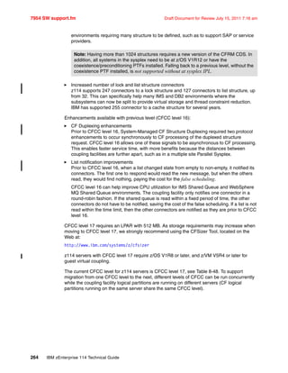 7954 SW support.fm Draft Document for Review July 15, 2011 7:16 am
264 IBM zEnterprise 114 Technical Guide
environments requiring many structure to be defined, such as to support SAP or service
providers.
Increased number of lock and list structure connectors
z114 supports 247 connectors to a lock structure and 127 connectors to list structure, up
from 32. This can specifically help many IMS and DB2 environments where the
subsystems can now be split to provide virtual storage and thread constraint reduction.
IBM has supported 255 connector to a cache structure for several years.
Enhancements available with previous level (CFCC level 16):
CF Duplexing enhancements
Prior to CFCC level 16, System-Managed CF Structure Duplexing required two protocol
enhancements to occur synchronously to CF processing of the duplexed structure
request. CFCC level 16 allows one of these signals to be asynchronous to CF processing.
This enables faster service time, with more benefits because the distances between
coupling facilities are further apart, such as in a multiple site Parallel Sysplex.
List notification improvements
Prior to CFCC level 16, when a list changed state from empty to non-empty, it notified its
connectors. The first one to respond would read the new message, but when the others
read, they would find nothing, paying the cost for the false scheduling.
CFCC level 16 can help improve CPU utilization for IMS Shared Queue and WebSphere
MQ Shared Queue environments. The coupling facility only notifies one connector in a
round-robin fashion. If the shared queue is read within a fixed period of time, the other
connectors do not have to be notified, saving the cost of the false scheduling. If a list is not
read within the time limit, then the other connectors are notified as they are prior to CFCC
level 16.
CFCC level 17 requires an LPAR with 512 MB. As storage requirements may increase when
moving to CFCC level 17, we strongly recommend using the CFSizer Tool, located on the
Web at:
http://www.ibm.com/systems/z/cfsizer
z114 servers with CFCC level 17 require z/OS V1R8 or later, and z/VM V5R4 or later for
guest virtual coupling.
The current CFCC level for z114 servers is CFCC level 17, see Table 8-48. To support
migration from one CFCC level to the next, different levels of CFCC can be run concurrently
while the coupling facility logical partitions are running on different servers (CF logical
partitions running on the same server share the same CFCC level).
Note: Having more than 1024 structures requires a new version of the CFRM CDS. In
addition, all systems in the sysplex need to be at z/OS V1R12 or have the
coexistence/preconditioning PTFs installed. Falling back to a previous level, without the
coexistence PTF installed, is not supported without at sysplex IPL.
 