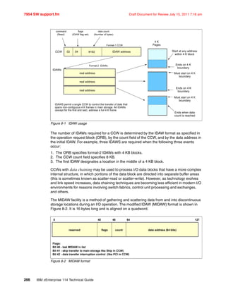 7954 SW support.fm Draft Document for Review July 15, 2011 7:16 am
266 IBM zEnterprise 114 Technical Guide
Figure 8-1 IDAW usage
The number of IDAWs required for a CCW is determined by the IDAW format as specified in
the operation request block (ORB), by the count field of the CCW, and by the data address in
the initial IDAW. For example, three IDAWS are required when the following three events
occur:
1. The ORB specifies format-2 IDAWs with 4 KB blocks.
2. The CCW count field specifies 8 KB.
3. The first IDAW designates a location in the middle of a 4 KB block.
CCWs with data chaining may be used to process I/O data blocks that have a more complex
internal structure, in which portions of the data block are directed into separate buffer areas
(this is sometimes known as scatter-read or scatter-write). However, as technology evolves
and link speed increases, data chaining techniques are becoming less efficient in modern I/O
environments for reasons involving switch fabrics, control unit processing and exchanges,
and others.
The MIDAW facility is a method of gathering and scattering data from and into discontinuous
storage locations during an I/O operation. The modified IDAW (MIDAW) format is shown in
Figure 8-2. It is 16 bytes long and is aligned on a quadword.
Figure 8-2 MIDAW format
CCW IDAW address
command
(Read)
flags
(IDAW flag set)
data count
(Number of bytes)
real address
Format-2 IDAWs
IDAWs
8192
4 K
PagesFormat-1 CCW
02 04
real address
real address
Start at any address
within 4 K block
Must start on 4 K
boundary
Must start on 4 K
boundary
Ends when data
count is reached
Ends on 4 K
boundary
Ends on 4 K
boundary
IDAWS permit a single CCW to control the transfer of data that
spans non-contiguous 4 K frames in main storage. All IDAWs
(except for the first and last) address a full 4 K frame.
0 40 48 64 127
reserved flags count data address (64 bits)
Flags:
Bit 40 - last MIDAW in list
Bit 41 - skip transfer to main storage Iike Skip in CCW)
Bit 42 - data transfer interruption control (like PCI in CCW)
 