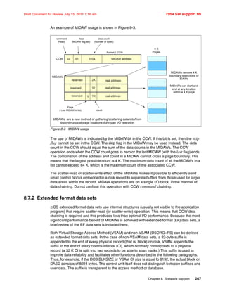 Chapter 8. Software support 267
Draft Document for Review July 15, 2011 7:16 am 7954 SW support.fm
An example of MIDAW usage is shown in Figure 8-3.
Figure 8-3 MIDAW usage
The use of MIDAWs is indicated by the MIDAW bit in the CCW. If this bit is set, then the skip
flag cannot be set in the CCW. The skip flag in the MIDAW may be used instead. The data
count in the CCW should equal the sum of the data counts in the MIDAWs. The CCW
operation ends when the CCW count goes to zero or the last MIDAW (with the last flag) ends.
The combination of the address and count in a MIDAW cannot cross a page boundary. This
means that the largest possible count is 4 K. The maximum data count of all the MIDAWs in a
list cannot exceed 64 K, which is the maximum count of the associated CCW.
The scatter-read or scatter-write effect of the MIDAWs makes it possible to efficiently send
small control blocks embedded in a disk record to separate buffers from those used for larger
data areas within the record. MIDAW operations are on a single I/O block, in the manner of
data chaining. Do not confuse this operation with CCW command chaining.
8.7.2 Extended format data sets
z/OS extended format data sets use internal structures (usually not visible to the application
program) that require scatter-read (or scatter-write) operation. This means that CCW data
chaining is required and this produces less than optimal I/O performance. Because the most
significant performance benefit of MIDAWs is achieved with extended format (EF) data sets, a
brief review of the EF data sets is included here.
Both Virtual Storage Access Method (VSAM) and non-VSAM (DSORG=PS) can be defined
as extended format data sets. In the case of non-VSAM data sets, a 32-byte suffix is
appended to the end of every physical record (that is, block) on disk. VSAM appends the
suffix to the end of every control interval (CI), which normally corresponds to a physical
record (a 32 K CI is split into two records to be able to span tracks.) This suffix is used to
improve data reliability and facilitates other functions described in the following paragraphs.
Thus, for example, if the DCB BLKSIZE or VSAM CI size is equal to 8192, the actual block on
DASD consists of 8224 bytes. The control unit itself does not distinguish between suffixes and
user data. The suffix is transparent to the access method or database.
CCW MIDAW address
command
(Read)
flags
(MIDAW flag set)
data count
(Number of bytes)
MIDAWs
3104
4 K
Pages
MIDAWs remove 4 K
boundary restrictions of
IDAWs
MIDAWs can start and
end at any location
within a 4 K page
Format-1 CCW
02 01
reserved
reserved
reserved
real address
L
2K
32
1K
real address
real address
count
Flags
( Last MIDAW in list)
MIDAWs are a new method of gathering/scattering data into/from
discontinuous storage locations during an I/O operation
 