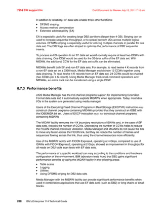 7954 SW support.fm Draft Document for Review July 15, 2011 7:16 am
268 IBM zEnterprise 114 Technical Guide
In addition to reliability, EF data sets enable three other functions:
DFSMS striping
Access method compression
Extended addressability (EA)
EA is especially useful for creating large DB2 partitions (larger than 4 GB). Striping can be
used to increase sequential throughput, or to spread random I/Os across multiple logical
volumes. DFSMS striping is especially useful for utilizing multiple channels in parallel for one
data set. The DB2 logs are often striped to optimize the performance of DB2 sequential
inserts.
To process an I/O operation to an EF data set would normally require at least two CCWs with
data chaining. One CCW would be used for the 32-byte suffix of the EF data set. With
MIDAW, the additional CCW for the EF data set suffix can be eliminated.
MIDAWs benefit both EF and non-EF data sets. For example, to read twelve 4 K records from
a non-EF data set on a 3390 track, Media Manager would chain 12 CCWs together using
data chaining. To read twelve 4 K records from an EF data set, 24 CCWs would be chained
(two CCWs per 4 K record). Using Media Manager track-level command operations and
MIDAWs, an entire track can be transferred using a single CCW.
8.7.3 Performance benefits
z/OS Media Manager has the I/O channel programs support for implementing Extended
Format data sets and it automatically exploits MIDAWs when appropriate. Today, most disk
I/Os in the system are generated using media manager.
Users of the Executing Fixed Channel Programs in Real Storage (EXCPVR) instruction may
construct channel programs containing MIDAWs provided that they construct an IOBE with
the IOBEMIDA bit set. Users of EXCP instruction may not construct channel programs
containing MIDAWs
The MIDAW facility removes the 4 K boundary restrictions of IDAWs and, in the case of EF
data sets, reduces the number of CCWs. Decreasing the number of CCWs helps to reduce
the FICON channel processor utilization. Media Manager and MIDAWs do not cause the bits
to move any faster across the FICON link, but they do reduce the number of frames and
sequences flowing across the link, thus using the channel resources more efficiently.
Use of the MIDAW facility with FICON Express4, operating at 4 Gbps, compared to use of
IDAWs with FICON Express2, operating at 2 Gbps, showed an improvement in throughput for
all reads on DB2 table scan tests with EF data sets.
The performance of a specific workload can vary according to the conditions and hardware
configuration of the environment. IBM laboratory tests found that DB2 gains significant
performance benefits by using the MIDAW facility in the following areas:
Table scans
Logging
Utilities
Using DFSMS striping for DB2 data sets
Media Manager with the MIDAW facility can provide significant performance benefits when
used in combination applications that use EF data sets (such as DB2) or long chains of small
blocks.
 