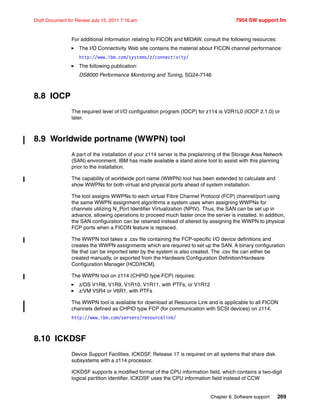 Chapter 8. Software support 269
Draft Document for Review July 15, 2011 7:16 am 7954 SW support.fm
For additional information relating to FICON and MIDAW, consult the following resources:
The I/O Connectivity Web site contains the material about FICON channel performance:
http://www.ibm.com/systems/z/connectivity/
The following publication:
DS8000 Performance Monitoring and Tuning, SG24-7146
8.8 IOCP
The required level of I/O configuration program (IOCP) for z114 is V2R1L0 (IOCP 2.1.0) or
later.
8.9 Worldwide portname (WWPN) tool
A part of the installation of your z114 server is the preplanning of the Storage Area Network
(SAN) environment. IBM has made available a stand alone tool to assist with this planning
prior to the installation.
The capability of worldwide port name (WWPN) tool has been extended to calculate and
show WWPNs for both virtual and physical ports ahead of system installation.
The tool assigns WWPNs to each virtual Fibre Channel Protocol (FCP) channel/port using
the same WWPN assignment algorithms a system uses when assigning WWPNs for
channels utilizing N_Port Identifier Virtualization (NPIV). Thus, the SAN can be set up in
advance, allowing operations to proceed much faster once the server is installed. In addition,
the SAN configuration can be retained instead of altered by assigning the WWPN to physical
FCP ports when a FICON feature is replaced.
The WWPN tool takes a .csv file containing the FCP-specific I/O device definitions and
creates the WWPN assignments which are required to set up the SAN. A binary configuration
file that can be imported later by the system is also created. The .csv file can either be
created manually, or exported from the Hardware Configuration Definition/Hardware
Configuration Manager (HCD/HCM).
The WWPN tool on z114 (CHPID type FCP) requires:
z/OS V1R8, V1R9, V1R10, V1R11, with PTFs, or V1R12
z/VM V5R4 or V6R1, with PTFs
The WWPN tool is available for download at Resource Link and is applicable to all FICON
channels defined as CHPID type FCP (for communication with SCSI devices) on z114.
http://www.ibm.com/servers/resourcelink/
8.10 ICKDSF
Device Support Facilities, ICKDSF, Release 17 is required on all systems that share disk
subsystems with a z114 processor.
ICKDSF supports a modified format of the CPU information field, which contains a two-digit
logical partition identifier. ICKDSF uses the CPU information field instead of CCW
 