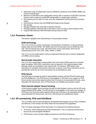 Chapter 1. Introducing the IBM zEnterprise 114 9
Draft Document for Review July 15, 2011 7:16 am 7954 Intro.fm
Redundant array of independent memory (RAIM) for protection at the DRAM, DIMM, and
memory channel level
Maximum of 248 GB of user configurable memory with a maximum of 320 GB of physical
memory (with a maximum of 248 GB configurable to a single logical partition)
One memory port for each PU chip; up to two independent memory ports per processor
drawer
Asymmetrical memory size and DRAM technology across drawers
Key storage
Storage protection key array kept in physical memory
Storage protection (memory) key is also kept in every L2 and L3 cache directory entry
Large (8 GB) fixed-size HSA eliminates having to plan for HSA
1.3.4 Processor drawer
This section highlights new characteristics in the processor drawer.
SCM technology
The z114 is built on a proven superscalar microprocessor architecture. In each processor
drawer there are three SCMs. Two SCMs have one PU chip each and one SCM has a SC
chip. The PU chip has four cores, with either three or four cores active, which can be
characterized as CPs, IFLs, ICFs, zIIPs, zAAPs, or SAPs.
The z114 is an air-cooled system using an evaporator/heat sink and a modular refrigeration
unit (MRU) and air backup.
Out-of-order execution
The z114 has a superscalar microprocessor with out-of-order (OOO) execution to achieve
faster throughput. With OOO, instructions may not execute in the original program order,
although results are presented in the original order. For instance, OOO allows a few
instructions to complete while another instruction is waiting. Up to three instructions can be
decoded per cycle and up to five instructions can be executed per cycle.
PCIe fanout
The PCIe fanout provides the path for data between memory and the PCIe I/O cards using
the PCIe 8GBps bus. The PCIe fanout is hot-pluggable. In the event of an outage, an PCIe
fanout can be concurrently repaired without loss of access to its associated I/O cards, using
redundant I/O interconnect. Up to 4 PCIe fanouts are available per processor drawer.
Host channel adapter fanout hot-plug
A host channel adapter fanout provides the path for data between memory and the I/O cards
using InfiniBand (IFB) cables. The HCA fanout is hot-pluggable. In the event of an outage, an
HCA fanout can be concurrently repaired without loss of access to its associated I/O cards,
using redundant I/O interconnect. Up to four HCA fanouts are available per drawer.
1.3.5 I/O connectivity, PCIe and InfiniBand
The z114 offers various improved features and exploits technologies such as PCIe, InfiniBand
and Ethernet. In this section we briefly review the most relevant I/O capabilities.
The z114 takes advantage of PCIe Generation 2 to implement the following features:
An I/O bus, which implements the PCIe infrastructure. This is a preferred infrastructure
and can be used alongside InfiniBand.
PCIe fanouts, which provide 8 GBps connections to the PCIe I/O features.
 