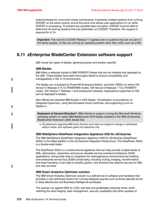 7954 SW support.fm Draft Document for Review July 15, 2011 7:16 am
270 IBM zEnterprise 114 Technical Guide
reserve/release for concurrent media maintenance. It prevents multiple systems from running
ICKDSF on the same volume, and at the same time allows user applications to run while
ICKDSF is processing. To prevent any possible data corruption, ICKDSF must be able to
determine all sharing systems that can potentially run ICKDSF. Therefore, this support is
required for z114.
8.11 zEnterprise BladeCenter Extension software support
zBX house two types of blades: general purpose and solution specific.
IBM Blades
IBM offers a selected subset of IBM POWER7 blades that can be installed and operated on
the zBX. These blades have been thoroughly tested to ensure compatibility and
manageability in the z114 environment.
The blades are virtualized by PowerVM Enterprise Edition, and their LPARs run either AIX
Version 5 Release 3 TL12 (POWER6® mode), AIX Version 6 Release 1 TL5 (POWER7
mode), AIX Version 7 Release 1 and subsequent releases. Applications supported on AIX
can be deployed to blades.
Also offered are selected IBM System z HX5 blades. Virtualization is provided by an
integrated hypervisor, using Kernel-based virtual machines, and supporting Linux on
System x.
IBM WebSphere DataPower Integration Appliance XI50 for zEnterprise
The IBM WebSphere DataPower Integration Appliance XI50 for zEnterprise (DataPower
XI50z) is the latest addition to the zEnterprise integrated infrastructure. The DataPower XI50z
is a double-wide blade.
The DataPower XI50z is a multifunctional appliance that can help provide multiple levels of
XML optimization, streamline and secure valuable service-oriented architecture (SOA)
applications, and provide drop-in integration for heterogeneous environments by enabling
core enterprise service bus (ESB) functionality, including routing, bridging, transformation,
and event handling. It can help to simplify, govern, and enhance the network security for XML
and web services.
IBM Smart Analytics Optimizer solution
The IBM Smart Analytics Optimizer solution is a defined set of software and hardware that
provides a cost optimized solution for running database queries such as those typically found
in Data Warehouse and Business Intelligence workloads.
The queries run against DB2 for z/OS, with fast and predictable response times, while
retaining the data integrity, data management, security, availability and other qualities of
Important: The need for ICKDSF Release 17 applies even to systems that are not part of
the same sysplex, or that are running an operating system other than z/OS, such as z/VM.
Statement of General Directiona
: IBM intends to support running the Microsoft Windows
operating system on select IBM BladeCenter HX5 blades installed in the IBM zEnterprise
BladeCenter Extension (zBX) Model 002.
a. All statements regarding IBM future direction and intent are subject to change or withdrawal
without notice, and represent goals and objectives only.
 