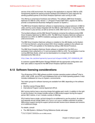 Chapter 8. Software support 271
Draft Document for Review July 15, 2011 7:16 am 7954 SW support.fm
service of the z/OS environment. No change to the applications is required. DB2 for z/OS
transparently exploits the special purpose hardware and software for query execution by
sending qualified queries to the Smart Analytics Optimizer code running on zBX.
The offering is comprised of hardware and software. The software, IBM Smart Analytics
Optimizer for DB2 for z/OS, Version 1.1 (Program Product 5697-AQT), exploits the zBX to
provide a comprehensive Business Intelligence solution on System z.
The IBM Smart Analytics Optimizer software is implemented as a logical extension of DB2 for
z/OS, and thus works deeply integrated with the DB2 for z/OS Optimizer. It requires DB2 for
z/OS Version 9, plus service, as well as service to z/OS. DB2 must run in new function mode.
The bundled software and the DB2 Stored Procedures comprise the software product IBM
Smart Analytics Optimizer for DB2 for z/OS. The IBM Smart Analytics Optimizer software is
delivered via a DVD. An SMP/E installation package provides integration with the DB2 for
z/OS environment.
The IBM Smart Analytics Optimizer software is installed on the zBX blades via the System
z114 Service Element, using the product DVD. Once installed, updates to the software are
installed as PTFs and updated on the blades by calling a DB2 Stored Procedure.
The IBM Smart Analytics Optimizer Studio software is installed from the DVD on a
workstation that is attached to z114 and connected to DB2 for z/OS. The workstation must be
running IBM Data Studio, which can be downloaded at no charge from the IBM
developerworks Web site at:
http://www.ibm.com/developerworks/spaces/optim?pageid=649&S_TACT=105AGX01&S_CMP
A customer supplied IBM System Storage DS5020 with the appropriate configuration and
fiber optic cables is required for the IBM Smart Analytics Optimizer solution.
8.12 Software licensing considerations
The zEnterprise CPCs’ IBM software portfolio includes operating system software8 (that is,
z/OS, z/VM, z/VSE, and z/TPF) and middleware that runs on these operating systems. It also
includes middleware for Linux on System z environments.
Two metric groups for software licensing are available from IBM, depending on the software
product:
Monthly License Charge (MLC)
International Program License Agreement (IPLA)
MLC pricing metrics have a recurring charge that applies each month. In addition to the right
to use the product, the charge includes access to IBM product support during the support
period. MLC metrics, in turn, include a variety of offerings.
IPLA metrics have a single, up-front charge for an entitlement to use the product. An optional
and separate annual charge called subscription and support entitles customers to access
IBM product support during the support period and also receive future releases and versions
at no additional charge.
For details, consult:
The IBM System z Software Pricing Reference Guide, web page:
8 Linux on System z distributions are not IBM products.
 