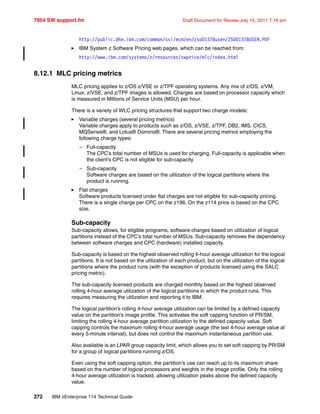 7954 SW support.fm Draft Document for Review July 15, 2011 7:16 am
272 IBM zEnterprise 114 Technical Guide
http://public.dhe.ibm.com/common/ssi/ecm/en/zso01378usen/ZSO01378USEN.PDF
IBM System z Software Pricing web pages, which can be reached from:
http://www.ibm.com/systems/z/resources/swprice/mlc/index.html
8.12.1 MLC pricing metrics
MLC pricing applies to z/OS z/VSE or z/TPF operating systems. Any mix of z/OS, z/VM,
Linux, z/VSE, and z/TPF images is allowed. Charges are based on processor capacity which
is measured in Millions of Service Units (MSU) per hour.
There is a variety of WLC pricing structures that support two charge models:
Variable charges (several pricing metrics)
Variable charges apply to products such as z/OS, z/VSE, z/TPF, DB2, IMS, CICS,
MQSeries®, and Lotus® Domino®. There are several pricing metrics employing the
following charge types:
– Full-capacity
The CPC’s total number of MSUs is used for charging. Full-capacity is applicable when
the client’s CPC is not eligible for sub-capacity.
– Sub-capacity
Software charges are based on the utilization of the logical partitions where the
product is running.
Flat charges
Software products licensed under flat charges are not eligible for sub-capacity pricing.
There is a single charge per CPC on the z196. On the z114 price is based on the CPC
size.
Sub-capacity
Sub-capacity allows, for eligible programs, software charges based on utilization of logical
partitions instead of the CPC’s total number of MSUs. Sub-capacity removes the dependency
between software charges and CPC (hardware) installed capacity.
Sub-capacity is based on the highest observed rolling 4-hour average utilization for the logical
partitions. It is not based on the utilization of each product, but on the utilization of the logical
partitions where the product runs (with the exception of products licensed using the SALC
pricing metric).
The sub-capacity licensed products are charged monthly based on the highest observed
rolling 4-hour average utilization of the logical partitions in which the product runs. This
requires measuring the utilization and reporting it to IBM.
The logical partition’s rolling 4-hour average utilization can be limited by a defined capacity
value on the partition’s image profile. This activates the soft capping function of PR/SM,
limiting the rolling 4-hour average partition utilization to the defined capacity value. Soft
capping controls the maximum rolling 4-hour average usage (the last 4-hour average value at
every 5-minute interval), but does not control the maximum instantaneous partition use.
Also available is an LPAR group capacity limit, which allows you to set soft capping by PR/SM
for a group of logical partitions running z/OS.
Even using the soft capping option, the partition’s use can reach up to its maximum share
based on the number of logical processors and weights in the image profile. Only the rolling
4-hour average utilization is tracked, allowing utilization peaks above the defined capacity
value.
 