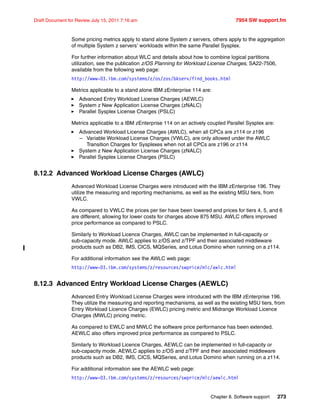 Chapter 8. Software support 273
Draft Document for Review July 15, 2011 7:16 am 7954 SW support.fm
Some pricing metrics apply to stand alone System z servers, others apply to the aggregation
of multiple System z servers’ workloads within the same Parallel Sysplex.
For further information about WLC and details about how to combine logical partitions
utilization, see the publication z/OS Planning for Workload License Charges, SA22-7506,
available from the following web page:
http://www-03.ibm.com/systems/z/os/zos/bkserv/find_books.html
Metrics applicable to a stand alone IBM zEnterprise 114 are:
Advanced Entry Workload License Charges (AEWLC)
System z New Application License Charges (zNALC)
Parallel Sysplex License Charges (PSLC)
Metrics applicable to a IBM zEnterprise 114 on an actively coupled Parallel Sysplex are:
Advanced Workload License Charges (AWLC), when all CPCs are z114 or z196
– Variable Workload License Charges (VWLC), are only allowed under the AWLC
Transition Charges for Sysplexes when not all CPCs are z196 or z114
System z New Application License Charges (zNALC)
Parallel Sysplex License Charges (PSLC)
8.12.2 Advanced Workload License Charges (AWLC)
Advanced Workload License Charges were introduced with the IBM zEnterprise 196. They
utilize the measuring and reporting mechanisms, as well as the existing MSU tiers, from
VWLC.
As compared to VWLC the prices per tier have been lowered and prices for tiers 4, 5, and 6
are different, allowing for lower costs for charges above 875 MSU. AWLC offers improved
price performance as compared to PSLC.
Similarly to Workload Licence Charges, AWLC can be implemented in full-capacity or
sub-capacity mode. AWLC applies to z/OS and z/TPF and their associated middleware
products such as DB2, IMS, CICS, MQSeries, and Lotus Domino when running on a z114.
For additional information see the AWLC web page:
http://www-03.ibm.com/systems/z/resources/swprice/mlc/awlc.html
8.12.3 Advanced Entry Workload License Charges (AEWLC)
Advanced Entry Workload License Charges were introduced with the IBM zEnterprise 196.
They utilize the measuring and reporting mechanisms, as well as the existing MSU tiers, from
Entry Workload Licence Charges (EWLC) pricing metric and Midrange Workload Licence
Charges (MWLC) pricing metric.
As compared to EWLC and MWLC the software price performance has been extended.
AEWLC also offers improved price performance as compared to PSLC.
Similarly to Workload Licence Charges, AEWLC can be implemented in full-capacity or
sub-capacity mode. AEWLC applies to z/OS and z/TPF and their associated middleware
products such as DB2, IMS, CICS, MQSeries, and Lotus Domino when running on a z114.
For additional information see the AEWLC web page:
http://www-03.ibm.com/systems/z/resources/swprice/mlc/aewlc.html
 