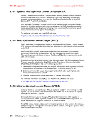 7954 SW support.fm Draft Document for Review July 15, 2011 7:16 am
274 IBM zEnterprise 114 Technical Guide
8.12.4 System z New Application License Charges (zNALC)
System z New Application License Charges offers a reduced price for the z/OS operating
system on logical partitions running a qualified new workload application such as Java
language business applications running under WebSphere Application Server for z/OS,
Domino, SAP, PeopleSoft, and Siebel.
z/OS with zNALC provides a strategic pricing model available on the full range of System z
servers for simplified application planning and deployment. zNALC allows for aggregation
across a qualified Parallel Sysplex, which can provide a lower cost for incremental growth
across new workloads that span a Parallel Sysplex.
For additional information see the zNALC web page:
http://www-03.ibm.com/systems/z/resources/swprice/mlc/znalc.html
8.12.5 Select Application License Charges (SALC)
Select Application License Charges applies to WebSphere MQ for System z only. It allows a
WLC customer to license MQ under product use rather than the sub-capacity pricing provided
under WLC.
WebSphere MQ is typically a low-usage product that runs pervasively throughout the
environment. Clients who run WebSphere MQ at a low usage can benefit from SALC.
Alternatively, you can still choose to license WebSphere MQ under the same metric as the
z/OS software stack.
A reporting function, which IBM provides in the operating system IBM Software Usage Report
Program, is used to calculate the daily MSU number. The rules to determine the billable
SALC MSUs for WebSphere MQ use the following algorithm:
1. Determines the highest daily usage of a program family, which is the highest of 24 hourly
measurements recorded each day. Program refers to all active versions of MQ
2. Determines the monthly usage of a program family, which is the fourth highest daily
measurement recorded for a month
3. Uses the highest monthly usage determined for the next billing period
For additional information about SALC, see the Other MLC Metrics web page:
http://www.ibm.com/systems/z/resources/swprice/mlc/other.html
8.12.6 Midrange Workload Licence Charges (MWLC)
Midrange Workload Licence Charges (MWLC) applies to z/VSE V4 when running on z196,
System z10 and z9 servers. The exceptions are the z10 BC and z9 BC servers at capacity
setting A01 to which zELC applies.
Similarly to Workload Licence Charges, MWLC can be implemented in full-capacity or
sub-capacity mode. MWLC applies to z/VSE V4 and several IBM middleware products for
z/VSE. All other z/VSE programs continue to be priced as before.
The z/VSE pricing metric is independent of the pricing metric for other systems (for instance,
z/OS) that might be running on the same server. When z/VSE is running as a guest of z/VM,
z/VM V5R4 or later is required.
 