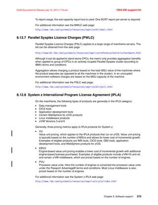 Chapter 8. Software support 275
Draft Document for Review July 15, 2011 7:16 am 7954 SW support.fm
To report usage, the sub-capacity report tool is used. One SCRT report per server is required.
For additional information see the MWLC web page:
http://www.ibm.com/systems/z/resources/swprice/mlc/mwlc.html
8.12.7 Parallel Sysplex Licence Charges (PWLC)
Parallel Sysplex Licence Charges (PSLC) applies to a large range of mainframe servers. The
list can be obtained from the web page:
http://www-03.ibm.com/systems/z/resources/swprice/reference/exhibits/hardware.html
Although it can be applied to stand alone CPCs, the metric only provides aggregation benefits
when applied to group of CPCs in an actively coupled Parallel Sysplex cluster according to
IBM’s terms and conditions.
Aggregation allows charging a product based on the total MSU value of the machines where
the product executes (as opposed to all the machines in the cluster). In an uncoupled
environment software charges are based on the MSU capacity of the machine.
For additional information see the PSLC web page:
http://www.ibm.com/systems/z/resources/swprice/mlc/pslc.html
8.12.8 System z International Program License Agreement (IPLA)
On the mainframe, the following types of products are generally in the IPLA category:
Data management tools
CICS tools
Application development tools
Certain WebSphere for z/OS products
Linux middleware products
z/VM Versions 5 and 6
Generally, three pricing metrics apply to IPLA products for System z:
VU
Value unit pricing, which applies to the IPLA products that run on z/OS. Value unit pricing
is typically based on the number of MSUs and allows for lower cost of incremental growth.
Examples of eligible products are IMS tools, CICS tools, DB2 tools, application
development tools, and WebSphere products for z/OS.
EBVU
Engine-based value unit pricing enables a lower cost of incremental growth with additional
engine-based licenses purchased. Examples of eligible products include z/VM V5 and v6,
and certain z/VM middleware, which are priced based on the number of engines.
PVU
Processor value units. Here the number of engines is converted into processor value units
under the Passport Advantage® terms and conditions. Most Linux middleware is also
priced based on the number of engines.
For additional information see the System z IPLA web page:
http://www.ibm.com/systems/z/resources/swprice/zipla/index.html
 