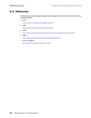 7954 SW support.fm Draft Document for Review July 15, 2011 7:16 am
276 IBM zEnterprise 114 Technical Guide
8.13 References
For the most current planning information, see the support Web site for each of the following
operating systems:
z/OS
http://www.ibm.com/systems/support/z/zos/
z/VM
http://www.ibm.com/systems/support/z/zvm/
z/VSE
http://www.ibm.com/servers/eserver/zseries/zvse/support/preventive.html
z/TPF
http://www.ibm.com/software/htp/tpf/pages/maint.htm
Linux on System z
http://www.ibm.com/systems/z/os/linux/
 