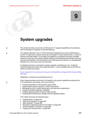 © Copyright IBM Corp. 2010. All rights reserved. 277
Draft Document for Review July 15, 2011 7:16 am 7954 System upgrades.fm
Chapter 9. System upgrades
This chapter provides an overview of zEnterprise 114 upgrade capabilities and procedures,
with an emphasis on Capacity on Demand offerings.
The upgrade offerings to the z114 CPC have been developed from previous IBM System z
servers. In response to customer demands and changes in market requirements, a number of
features have been added. The changes and additions are designed to provide increased
customer control over the capacity upgrade offerings with decreased administrative work and
with enhanced flexibility. The provisioning environment gives the customer an unprecedented
flexibility and a finer control over cost and value.
For detailed tutorials on all aspects of system upgrades, see Resource Link - Customer
Initiated Upgrade Information, then select Education - a list of available servers will help you
select your particular product.
https://www-304.ibm.com/servers/resourcelink/hom03010.nsf/pages/CIUInformation?Ope
nDocument
Registration is required to access Resource Link.
Given today's business environment, the benefits of the growth capabilities provided by the
z114 are plentiful, and include, but are not limited to:
Enabling exploitation of new business opportunities
Supporting the growth of dynamic, smart environments
Managing the risk of volatile, high-growth, and high-volume applications
Supporting 24x365 application availability
Enabling capacity growth during lock down periods
Enabling planned-downtime changes without availability impacts
This chapter discusses the following topics:
“Upgrade types” on page 278
“Concurrent upgrades” on page 283
“MES upgrades” on page 288
“Permanent upgrade through the CIU facility” on page 292
“On/Off Capacity on Demand” on page 296
“Capacity for Planned Event” on page 306
9
 